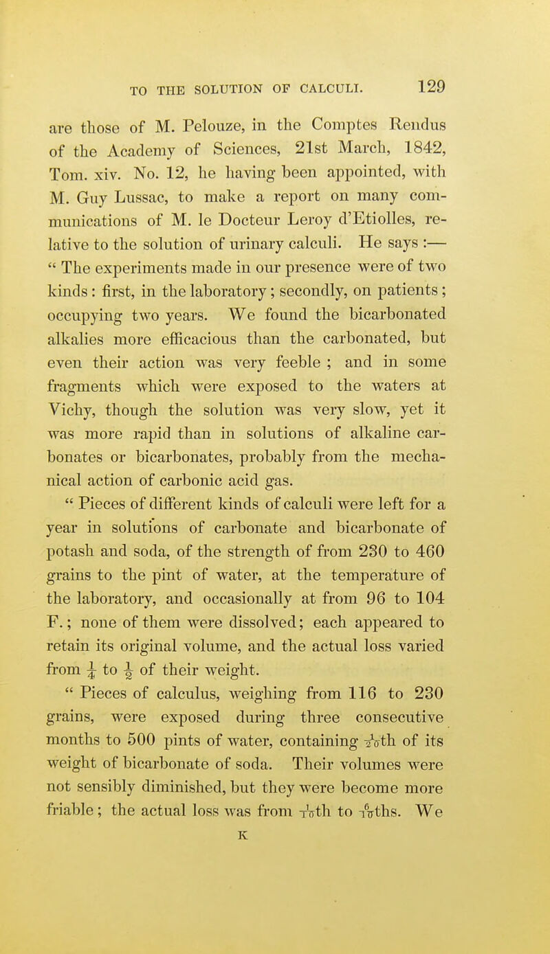 are those of M. Pelouze, in the Comptes Reiidus of the Academy of Sciences, 21st March, 1842, Tom. xiv. No. 12, he having been appointed, with M. Guy Lussac, to make a report on many com- munications of M. le Docteur Leroy d'Etiolles, re- lative to the solution of urinary calculi. He says :—  The experiments made in our presence vs^ere of two kinds: first, in the laboratory; secondly, on patients; occupying two years. We found the bicarbonated alkalies more efficacious than the carbonated, but even their action was very feeble ; and in some fragments which were exposed to the waters at Vichy, though the solution was very slow, yet it was more rapid than in solutions of alkaline car- bonates or bicarbonates, probably from the mecha- nical action of carbonic acid gas.  Pieces of different kinds of calculi were left for a year in solutions of carbonate and bicarbonate of potash and soda, of the strength of from 280 to 460 grains to the pint of water, at the temperature of the laboratory, and occasionally at from 96 to 104 F.; none of them were dissolved; each appeared to retain its original volume, and the actual loss varied from ^ to ^ of their weight.  Pieces of calculus, weighing from 116 to 230 grains, were exposed during three consecutive months to 500 pints of water, containing 2Vth of its weight of bicarbonate of soda. Their volumes were not sensibly diminished, but they were become more friable; the actual loss was from Tirth to Aths. We K