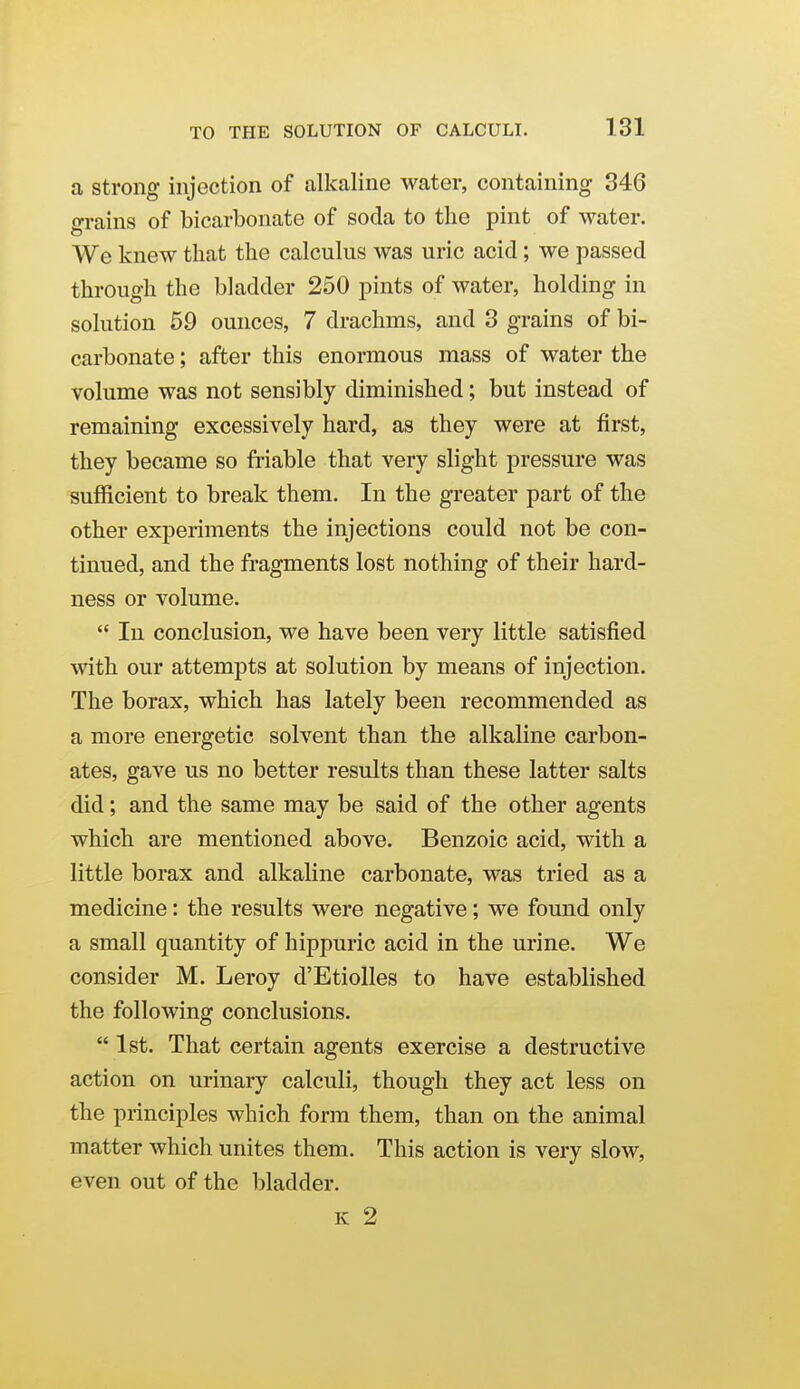 a strong injection of alkaline water, containing 346 grains of bicarbonate of soda to the pint of water. We knew that the calculus was uric acid; we passed through the bladder 250 pints of water, holding in solution 59 ounces, 7 drachms, and 3 grains of bi- carbonate ; after this enormous mass of water the volume was not sensibly diminished; but instead of remaining excessively hard, as they were at first, they became so friable that very slight pressure was sufficient to break them. In the greater part of the other experiments the injections could not be con- tinued, and the fragments lost nothing of their hard- ness or volume.  In conclusion, we have been very little satisfied with our attempts at solution by means of injection. The borax, which has lately been recommended as a more energetic solvent than the alkaline carbon- ates, gave us no better results than these latter salts did; and the same may be said of the other agents which are mentioned above. Benzoic acid, with a little borax and alkaline carbonate, was tried as a medicine: the results were negative; we found only a small quantity of hippuric acid in the urine. We consider M. Leroy d'Etiolles to have established the following conclusions.  1st. That certain agents exercise a destructive action on urinary calculi, though they act less on the principles which form them, than on the animal matter which unites them. This action is very slow, even out of the bladder. K 2