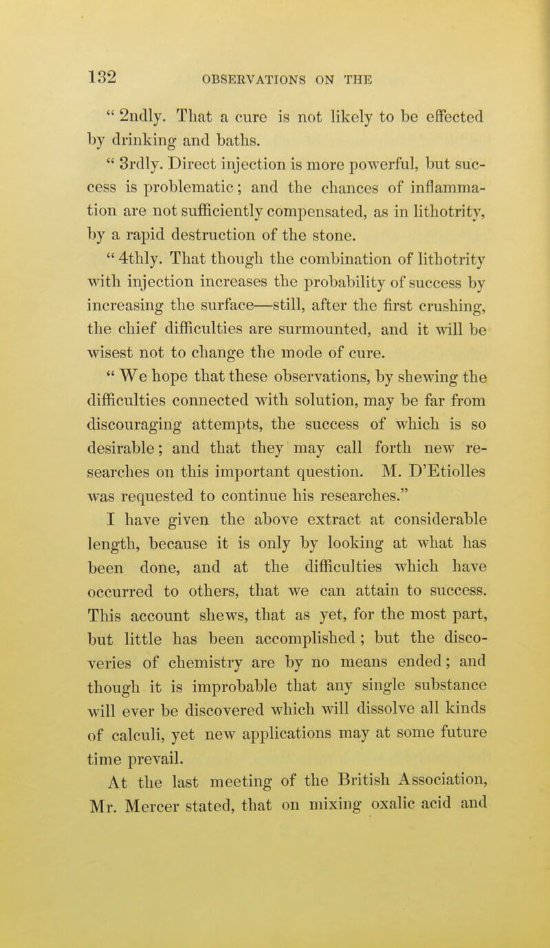  2ndly. That a cure is not likely to be effected by drinking and baths.  3rdly. Direct injection is more powerful, but suc- cess is problematic; and the chances of inflamma- tion are not sufficiently compensated, as in lithotrity, by a rapid destruction of the stone. 4thly. That though the combination of lithotrity with injection increases the probability of success by increasing the surface—still, after the first crushing, the chief difficulties are surmounted, and it will be wisest not to change the mode of cure.  We hope that these observations, by shewing the difficulties connected with solution, may be far from discouraging attempts, the success of which is so desirable; and that they may call forth new re- searches on this important question. M. D'Etiolles was requested to continue his researches. I have given the above extract at considerable length, because it is only by looking at what has been done, and at the difficulties which have occurred to others, that we can attain to success. This account shews, that as yet, for the most part, but little has been accomplished ; but the disco- veries of chemistry are by no means ended; and though it is improbable that any single substance will ever be discovered which will dissolve all kinds of calculi, yet new applications may at some future time prevail. At the last meeting of the British Association, Mr. Mercer stated, that on mixing oxalic acid and