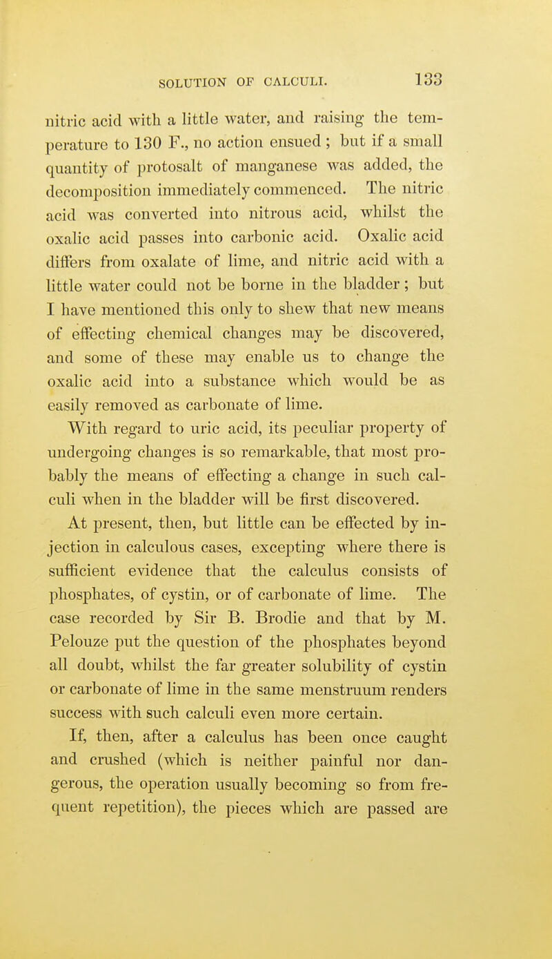 nitric acid with a little water, and raising the tem- perature to 130 F., no action ensued ; but if a small quantity of protosalt of manganese was added, the decomposition immediately commenced. The nitric acid was converted into nitrous acid, whilst the oxalic acid passes into carbonic acid. Oxalic acid differs from oxalate of lime, and nitric acid with a little water could not be borne in the bladder ; but I have mentioned this only to shew that new means of effecting chemical changes may be discovered, and some of these may enable us to change the oxalic acid into a substance which would be as easily removed as carbonate of lime. With regard to uric acid, its peculiar property of undergoing changes is so remarkable, that most pro- bably the means of effecting a change in such cal- culi when in the bladder will be first discovered. At present, then, but little can be effected by in- jection in calculous cases, excepting where there is sufficient evidence that the calculus consists of phosphates, of cystin, or of carbonate of lime. The case recorded by Sir B. Brodie and that by M. Pelouze put the question of the phosphates beyond all doubt, whilst the far greater solubility of cystin or carbonate of lime in the same menstruum renders success with such calculi even more certain. If, then, after a calculus has been once caught and crushed (which is neither painful nor dan- gerous, the operation usually becoming so from fre- quent repetition), the pieces which are passed are