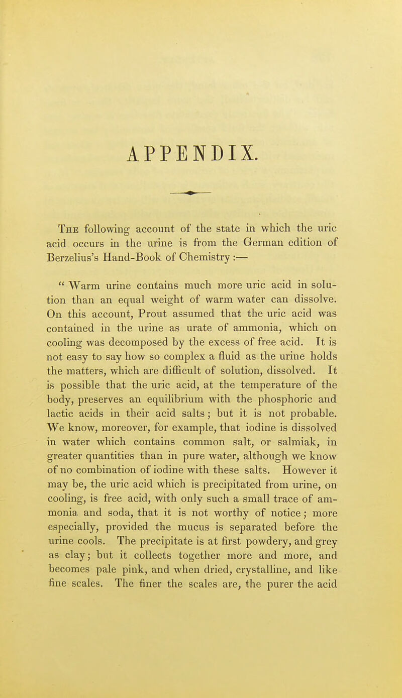 The following account of the state in which the uric acid occurs in the urine is from the German edition of Berzelius's Hand-Book of Chemistry :—  Warm urine contains much more uric acid in solu- tion than an equal weight of warm water can dissolve. On this account, Prout assumed that the uric acid was contained in the urine as urate of ammonia, which on cooling was decomposed by the excess of free acid. It is not easy to say how so complex a fluid as the urine holds the matters, which are difficult of solution, dissolved. It is possible that the uric acid, at the temperature of the body, preserves an equilibrium with the phosphoric and lactic acids in their acid salts; but it is not probable. We know, moreover, for example, that iodine is dissolved in water which contains common salt, or salmiak, in greater quantities than in pure water, although we know of no combination of iodine with these salts. However it may be, the uric acid which is precipitated from urine, on cooling, is free acid, with only such a small trace of am- monia and soda, that it is not worthy of notice; more especially, provided the mucus is separated before the urine cools. The precipitate is at first powdery, and grey as clay J but it collects together more and more, and becomes pale pink, and when dried, crystalline, and like fine scales. The finer the scales are, the purer the acid