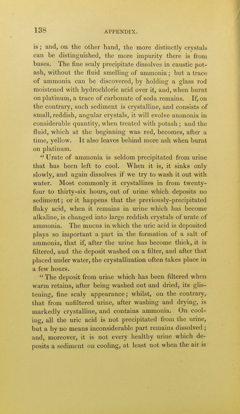 is; and, on the other hand, the more distinctly crystals can be distinguished, the more impurity there is from bases. The fine scaly precipitate dissolves in caustic pot- ash, without the fluid smelling of ammonia; but a trace of ammonia can be discovered, by holding a glass rod moistened with hydrochloric acid over it, and, when burnt on platinum, a trace of carbonate of soda remains. If, on the contrary, such sediment is crystalline, and consists of small, reddish, angular crystals, it will evolve ammonia in considerable quantity, when treated with potash ; and the fluid, which at the beginning was red, becomes, after a time, yellow. It also leaves behind more ash when burnt on platinum.  Urate of ammonia is seldom precipitated from urine that has been left to cool. When it is, it sinks only slowly, and again dissolves if we try to wash it out with water. Most commonly it crystallizes in from twenty- four to thirty-six hours, out of urine which deposits no sediment; or it happens that the previously-precipitated flaky acid, when it remains in urine which has become alkaline, is changed into large reddish crystals of urate of ammonia. The mucus in which the uric acid is deposited plays so important a part in the formation of a salt of ammonia, that if, after the urine has become thick, it is filtered, and the deposit washed on a filter, and after that placed under water, the crystallization often takes place in a few hours.  The deposit from urine which has been filtered when warm retains, after being washed out and dried, its glis- tening, fine scaly appearance; whilst, on the contraiy, that from unfiltered urine, after washing and drying, is markedly crystaUine, and contains ammonia. On cool- ing, all the uric acid is not precipitated from the urine, but a by no means inconsiderable part remains dissolved ; and, moreover, it is not every healthy urine which de- posits a sediment on cooling, at least not when the air is