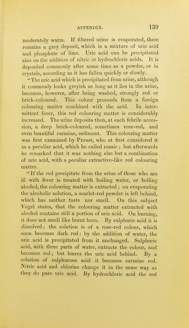 moderately warm. If filtered urine is evaporated, there remains a grey deposit, which is a mixture of uric acid and phosphate of hme. Uric acid can be precipitated also on the addition of nitric or hydrochloric acids. It is deposited commonly after some time as a powder, or in crystals, according as it has fallen quickly or slowly. The uric acid which is precipitated from urine, although it commonly looks greyish as long as it lies in the urine, becomes, however, after being washed, strongly red or brick-coloured. This colour proceeds from a foreign colouring matter combined with the acid. In inter- mittent fever, this red colouring matter is considerably increased. The urine deposits then, at each febrile acces- sion, a deep brick-coloured, sometimes rose-red, and even beautiful carmine, sediment. This colouring matter was first examined by Proust, who at first considered it as a peculiar acid, which he called rosaic; but afterwards he remarked that it was nothing else but a combination of uric acid, with a peculiar extractive-like red colouring matter.  If the red precipitate from the urine of those who are ill with fever is treated with boiling water, or boiling alcohol, the colouring matter is extracted ; on evaporating the alcoholic solution, a scarlet-red powder is left behind, which has neither taste nor smell. On this subject Vogel states, that the colouring matter extracted with alcohol contains still a portion of uric acid. On burning, it does not smell like burnt horn. By sulphuric acid it is dissolved; the solution is of a rose-red colour, which soon becomes dark red : by the addition of water, the uric acid is precipitated from it unchanged. Sulphuric acid, with three parts of water, extracts the colour, and becomes red; but leaves the uric acid behind. By a solution of sulphurous acid it becomes carmine red. Nitric acid and chlorine change it in the same way as they do pure uric acid. By hydrochloric acid the red