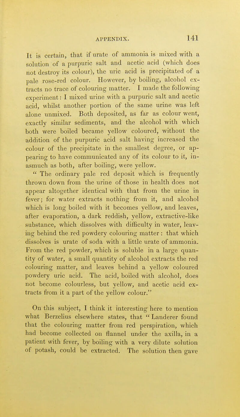 It is certain, that if urate of ammonia is mixed with a solution of a purpuric salt and acetic acid (which does not destroy its colour), the uric acid is precipitated of a pale rose-red colour. However, by boihng, alcohol ex- tracts no trace of colouring matter. I made the following experiment: I mixed urine with a purpuric salt and acetic acid, whilst another portion of the same urine was left alone unmixed. Both deposited, as far as colour went, exactly similar sediments, and the alcohol with which both were boiled became yellow coloured, without the addition of the purpuric acid salt having increased the colour of the precipitate in the smallest degree, or ap- pearing to have communicated any of its colour to it, in- asmuch as both, after boiling, were yellow.  The ordinary pale red deposit which is frequently thrown down from the urine of those in health does not appear altogether identical with that from the urine in fever; for water extracts nothing from it, and alcohol which is long boiled with it becomes yellow, and leaves, after evaporation, a dark reddish, yellow, extractive-like substance, which dissolves with difficulty in water, leav- ing behind the red powdery colouring matter : that which dissolves is urate of soda with a little urate of ammonia. From the red powder, which is soluble in a large quan- tity of water, a small quantity of alcohol extracts the red colouring matter, and leaves behind a yellow coloured powdery uric acid. The acid, boiled with alcohol, does not become colourless, but yellow, and acetic acid ex- tracts from it a part of the yellow colour. On this subject, I think it interesting here to mention what Berzelius elsewhere states, that  Landerer found that the colouring matter from red perspiration, which had become collected on flannel under the axilla, in a patient with fever, by boiling with a very dilute solution of potash, could be extracted. The solution then gave