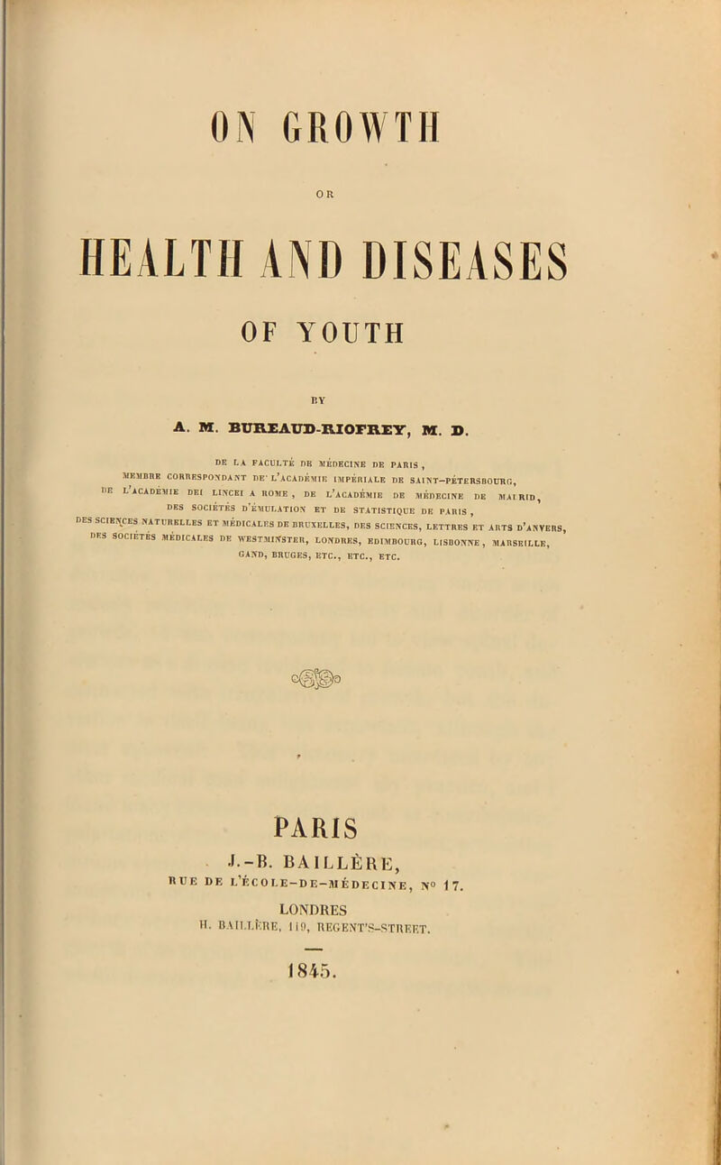 ON GROWTH OR HEALTH AND DISEASES OF YOUTH BY A. M. BUREAUD-RIOFREY, M. X). DE LA FACULTE nB MEDECINE DE PARIS, MEMBRE CORRESPONDANT BE' L'ACAmhlIE IMPERIALE DE SAINT—PETERSBOURG, HE L'ACADEMIE DEI LINCEI A ROME , DE L'ACADEMIE DE JtlRDECINE DE MAI RID , DES SOCIETES d'eMULATION ET DE STATISTIQUE DE PARIS, DES SCIENCES NATURELLES ET MEDICALES DE BRUXELLES, DES SCIENCES, LETTRES ET ARTS d'aNVERS DES SOCIETES MEDICALES DE WESTMINSTER, LONDRES, EDIMBOUEG, LISBONNE , MARSEILLE, GAND, BRUGES, ETC., ETC., ETC. PARIS J.-B. BAlLLfiRE, HUE DE l'ecole-de-medecine, n° 17. LONDRES U. BA[l.l.KTlR, lifl, REGENT'S—STREET. 1845.