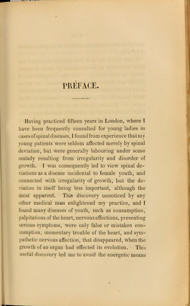 PREFACE. Having practiced fifteen years in London, where I have been frequently consulted for young ladies in cases of spinal diseases, I found from experience that my young patients were seldom affected merely by spinal deviation, but were generally labouring under some malady resulting from irregularity and disorder of growth. I was consequently led to view spinal de- viations as a disease incidental to female youth, and connected with irregularity of growth, but the de- viation in itself being less important, although the most apparent. This discovery unnoticed by any other medical man enlightened my practice, and I found many diseases of youth, such as consumption, palpitations of the heart, nervous affections, presenting serious symptoms, were only false or mistaken con- sumption, momentary trouble of the heart, and sym- pathetic nervous affection, that disappeared, when the growth of an organ had effected its evolution. This useful discovery led me to avoid the energetic means