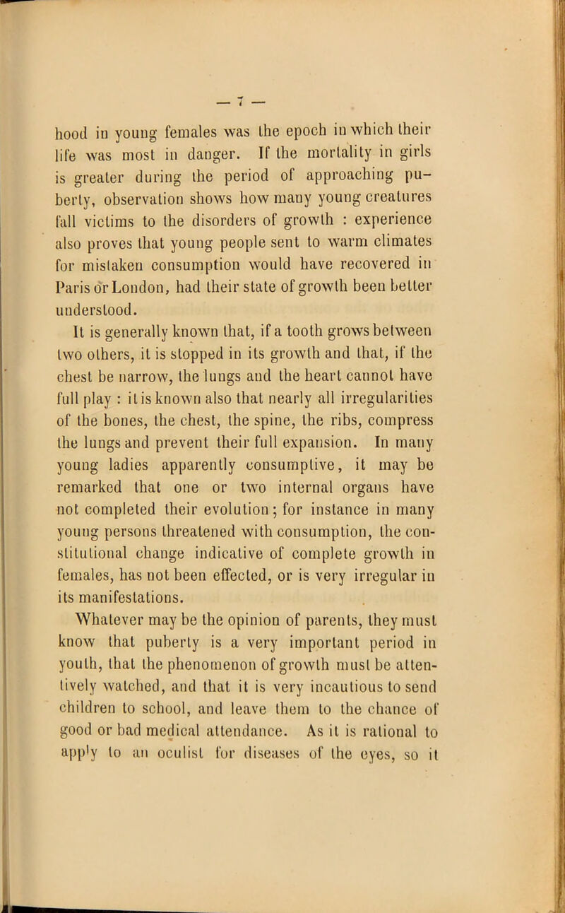 hood in young females was the epoch in which their life was most in danger. If the mortality in girls is greater during the period of approaching pu- berty, observation shows how many young creatures fall victims to the disorders of growth : experience also proves that young people sent to warm climates for mistaken consumption would have recovered in Paris or London, had their state of growth been belter understood. It is generally known that, if a tooth grows between two others, it is slopped in its growth and that, if the chest be narrow, the lungs and the heart cannot have full play : it is known also that nearly all irregularities of the bones, the chest, the spine, the ribs, compress the lungs and prevent their full expansion. In many young ladies apparently consumptive, it may be remarked that one or two internal organs have not completed their evolution; for instance in many young persons threatened with consumption, the con- stitutional change indicative of complete growth in females, has not been effected, or is very irregular in its manifestations. Whatever may be the opinion of parents, they must know that puberty is a very important period in youth, that the phenomenon of growth must be atten- tively watched, and that it is very incautious to send children to school, and leave them to the chance of good or bad medical attendance. As it is rational to apply to an oculist fur diseases of the eyes, so it