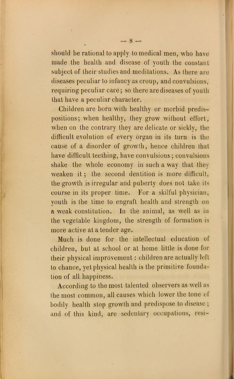 should be rational to apply to medical men, who have made the health and disease of youth the constant subject of their studies and meditations. As (here arc diseases peculiar to infancy as croup, and convulsions, requiring peculiar care; so there are diseases of youth that have a peculiar character. Children are born with healthy or morbid predis- positions; when healthy, they grow without effort, when on the contrary they are delicate or sickly, the difficult evolution of every organ in ils turn is the cause of a disorder of growth, hence children that have difficult teething, have convulsions; convulsions shake the whole economy in such a way that they weaken it; the second dentition is more difficult, the growth is irregular and puberty does not lake ils course in its proper time. For a skilful physician, youth is the time to engraft health and strength on a weak constitution. In the animal, as well as in the vegetable kingdom, the strength of formation is more active at a tender age, Much is done for the intellectual education of children, but at school or at home little is done for their physical improvement: children are actually lei'L to chance, yet physical health is the primitive founda- tion of all happiness. According to the most talented observers as well as the most common, all causes which lower the tone of bodily health slop growth and predispose to disease ; and of this kind, are sedentary occupations, resi-