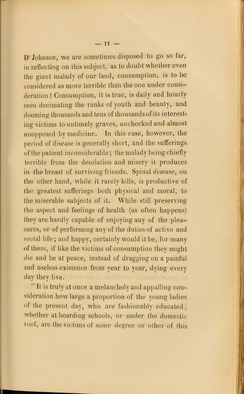 Dr Johnson, we are sometimes disposed to go so far, in reflecting on this subject, as to doubt whether even the giant malady of our land, consumption, is to be considered as more terrible than the one under consi- deration ! Consumption, it is true, is daily and hourly seen decimating the ranks of youth and beauty, and dooming thousands and tens of thousands of its interest- ing victims to untimely graves, unchecked and almost unopposed by medicine. In this case, however, the period of disease is generally short, and the sufferings of the patient inconsiderable; the malady being chiefly terrible from the desolation and misery it produces in the breast of surviving friends. Spinal disease, on the other hand, while it rarely kills, is productive of the greatest sufferings both physical and moral, to the miserable subjects of it. While still preserving the aspect and feelings of health (as often happens) they are hardly capable of enjoying any of the plea- sures, or of performing any of the duties of active and social life ; and happy, certainly would it be, for many of them, if like the victims of consumption they might die and be at peace, instead of dragging on a painful and useless existence from year to year, dying every day they live.  It is truly at once a melancholy and appalling con- sideration how large a proportion of the young ladies of the present day, who are fashionably educated, whether at boarding schools, or under the domestic roof, are the victims of sonic degree or other of this