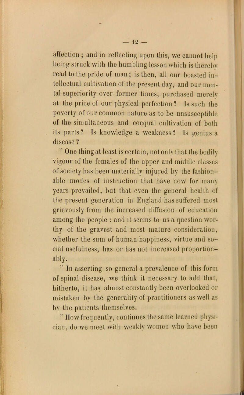 being struck with the humbling lesson which is thereby read to the pride of man ; is then, all our boasted in- tellectual cultivation of the present day, and our men- tal superiority over former times, purchased merely at the price of our physical perfection ? Is such the poverty of our common ualure as to be unsusceptible of the simultaneous and coequal cultivation of both its parts? Is knowledge a weakness? Is genius a disease ?  One thingat least is certain, not only that the bodily vigour of the females of the upper and middle classes of society has been materially injured by the fashion- able modes of instruction that have now for many years prevailed, but that even the general health of the present generation in England has suffered most grievously from the increased diffusion of education among the people : and it seems to us a question wor- thy of the gravest and most mature consideration, whether the sum of human happiness, virtue and so- cial usefulness, has or has not iucreased proportion- ably.  In asserting so general a prevalence of this form of spinal disease, we think it necessary to add that, hitherto, it has almost constantly been overlooked or mistaken by the generality of practitioners as well as by the patients themselves. How frequently, continues the same learned physi- cian, do we meet with weakly women who have been