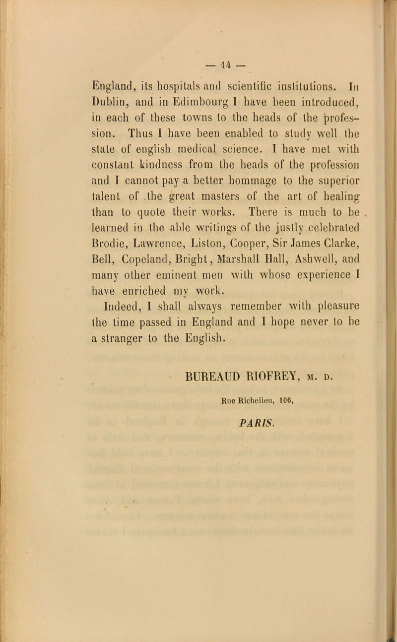 — 44 — England, its hospitals and scientific institutions. In Dublin, and in Edimbourg I have been introduced, in each of these towns to the heads of the profes- sion. Thus I have been enabled to study well the stale of english medical science. I have met with constant kindness from the heads of the profession and I cannot pay a better hommage to the superior talent of .the great masters of the art of healing than to quote their works. There is much to be learned in the able writings of the justly celebrated Brodie, Lawrence, Liston, Cooper, Sir James Clarke, Bell, Copeland, Bright, Marshall Hall, Ashwell, and many other eminent men with whose experience I have enriched my work. Indeed, I shall always remember with pleasure the lime passed in England and I hope never to be a stranger to the English. BUREAUD RIOFREY, m. d. Rue Richelieu, 106, PARIS.