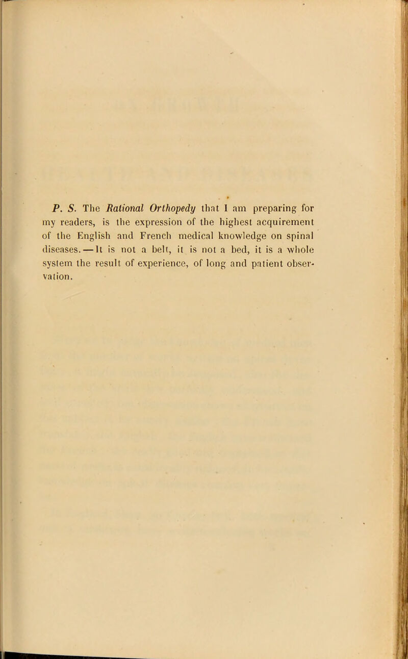 P. S. The Rational Orthopedy that I am preparing for my readers, is the expression of the highest acquirement of the English and French medical knowledge on spinal diseases. — It is not a belt, it is not a bed, it is a whole system the result of experience, of long and patient obser- vation.