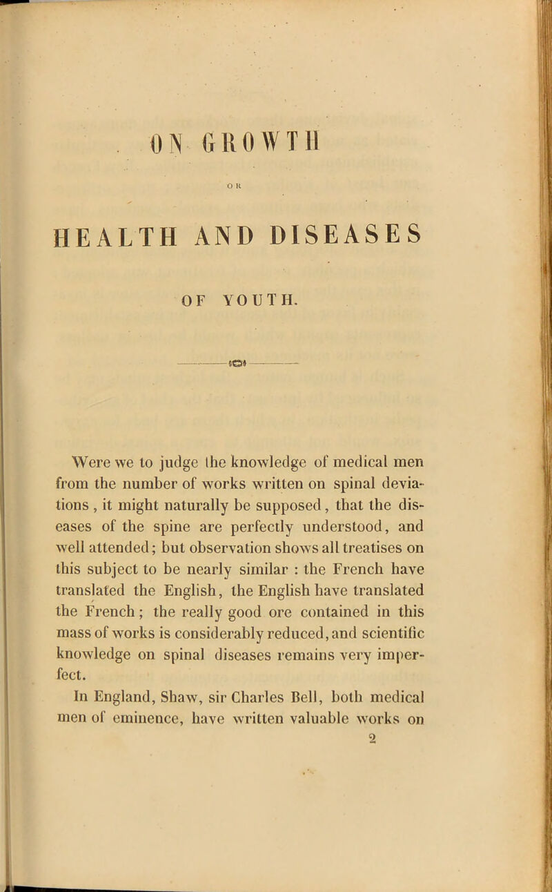 ON GROWTH O K HEALTH AND DISEASES OF YOUTH. Were we to judge Ihe knowledge of medical men from the number of works written on spinal devia- tions , it might naturally be supposed, that the dis- eases of the spine are perfectly understood, and well attended; but observation shows all treatises on this subject to be nearly similar : the French have translated the English, the English have translated the French; the really good ore contained in this mass of works is considerably reduced, and scientific knowledge on spinal diseases remains very imper- fect. In England, Shaw, sir Charles Bell, both medical men of eminence, have written valuable works on 2