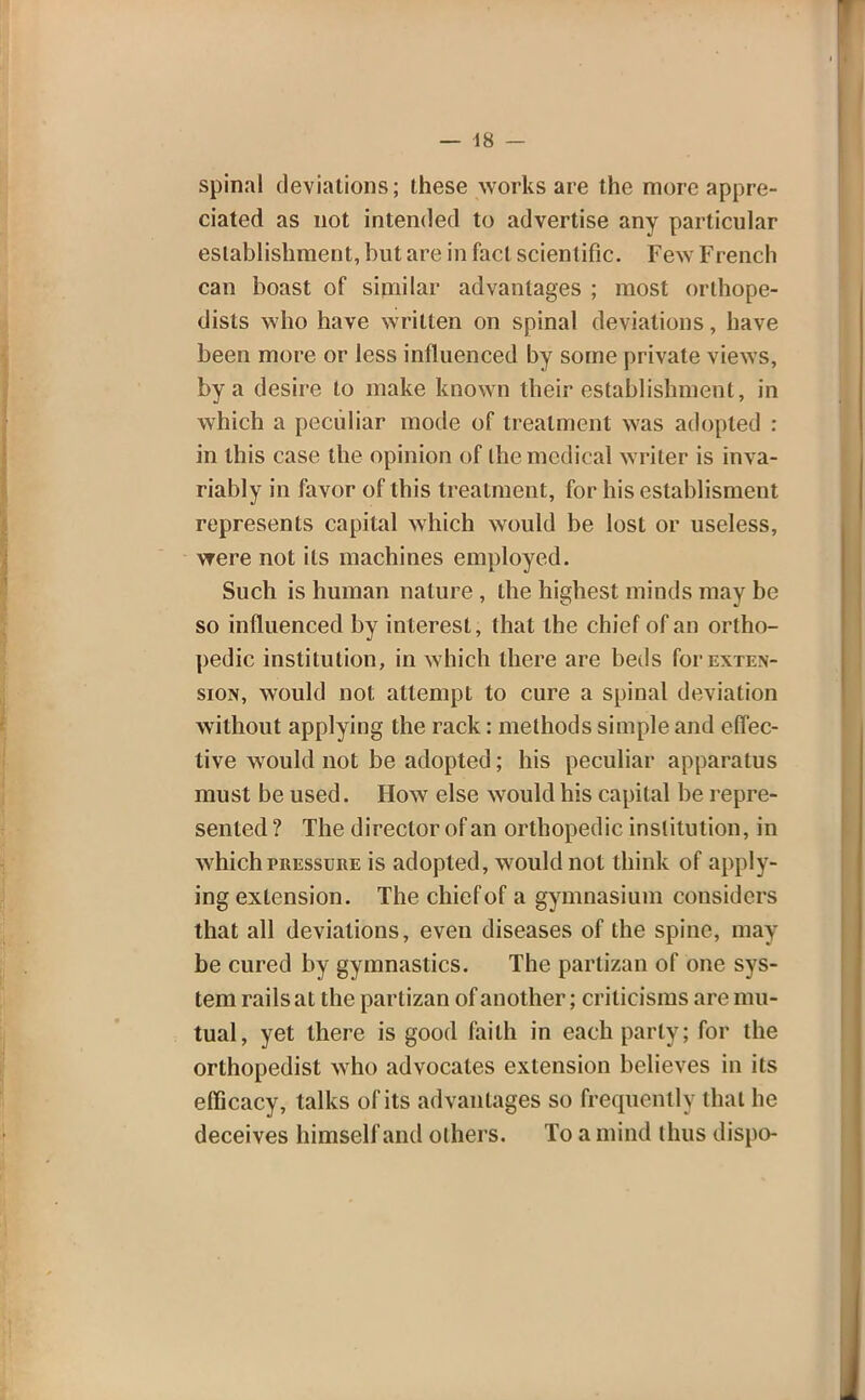 spinal deviations; these works are the more appre- ciated as not intended to advertise any particular establishment, but are in fact scientific. Few French can boast of similar advantages ; most orthope- dists who have written on spinal deviations, have been more or less influenced by some private views, by a desire to make known their establishment, in which a peculiar mode of treatment was adopted : in this case the opinion of the medical writer is inva- riably in favor of this treatment, for his establisment represents capital which would be lost or useless, were not its machines employed. Such is human nature , the highest minds may be so influenced by interest, that the chief of an ortho- pedic institution, in which there are beds for exten- sion, would not attempt to cure a spinal deviation without applying the rack: methods simple and effec- tive would not be adopted; his peculiar apparatus must be used. How else would his capital be repre- sented ? The director of an orthopedic institution, in which pressure is adopted, would not think of apply- ing extension. The chief of a gymnasium considers that all deviations, even diseases of the spine, may be cured by gymnastics. The partizan of one sys- tem rails at the partizan of another; criticisms are mu- tual, yet there is good faith in each parly; for the orthopedist who advocates extension believes in its efficacy, talks of its advantages so frequently that he deceives himself and others. To a mind thus dispo-