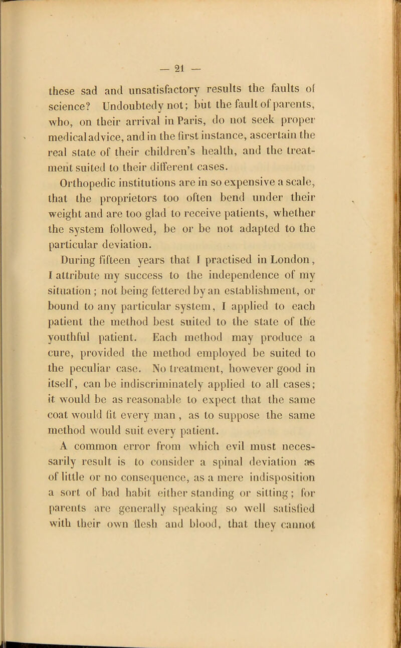 these sad and unsatisfactory results the faults ol science? Undoubtedy not; but the fault of parents, who, on their arrival in Paris, do not seek proper medical advice, and in the first instance, ascertain the real state of their children's health, and the treat- ment suited to their ditferent cases. Orthopedic institutions are in so expensive a scale, that the proprietors too often bend under their weight and are too glad to receive patients, whether the system followed, be or be not adapted to the particular deviation. During fifteen years that f practised in London, I attribute my success to the independence of my situation; not being fettered by an establishment, or bound to any particular system, I applied to each patient the method best suited to the state of the youthful patient. Each method may produce a cure, provided the method employed be suited to the peculiar case. No treatment, however good in itself, can be indiscriminately applied to all cases; it would be as reasonable to expect that the same coat would lit every man , as to suppose the same method would suit every patient. A common error from which evil must neces- sarily result is to consider a spinal deviation as of little or no consequence, as a mere indisposition a sort of bad habit either standing or sitting; for parents are generally speaking so well satisfied with their own flesh and blood, that they cannot