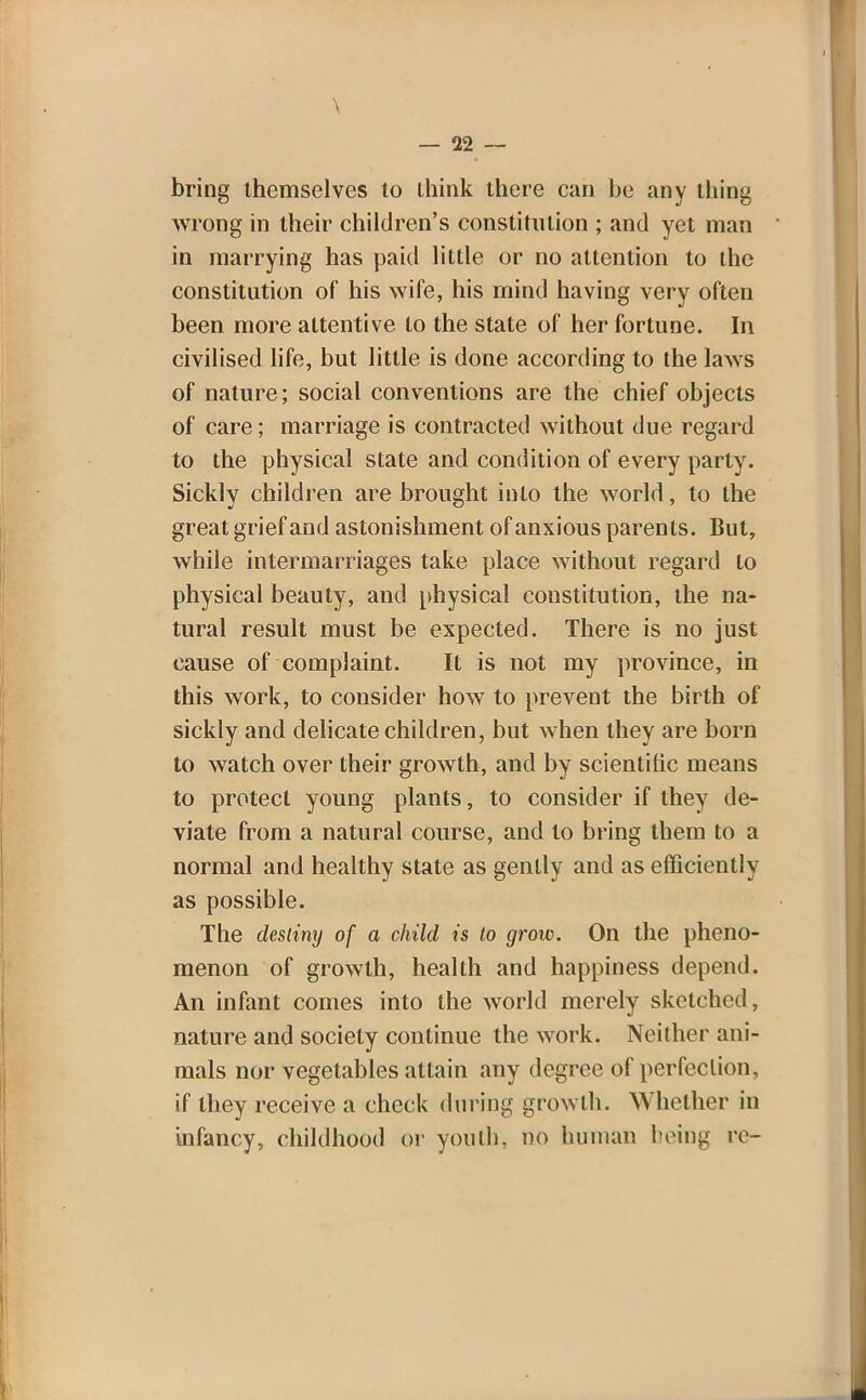 \ — 22 — bring themselves to ihink there can be any thing wrong in their children's constitution ; and yet man in marrying has paid little or no attention to the constitution of his wife, his mind having very often been more attentive to the state of her fortune. In civilised life, but little is done according to the laws of nature; social conventions are the chief objects of care; marriage is contracted without due regard to the physical state and condition of every party. Sickly children are brought into the world, to the great grief and astonishment of anxious parents. But, while intermarriages take place without regard to physical beauty, and physical constitution, the na- tural result must be expected. There is no just cause of complaint. It is not my province, in this work, to consider how to prevent the birth of sickly and delicate children, but when they are born to watch over their growth, and by scientific means to protect young plants, to consider if they de- viate from a natural course, and to bring them to a normal and healthy state as gently and as efficiently as possible. The destiny of a child is lo grow. On the pheno- menon of growth, health and happiness depend. An infant comes into the world merely sketched, nature and society continue the work. Neither ani- mals nor vegetables attain any degree of perfection, if they receive a check during growth. Whether in infancy, childhood or youth, no human being re-