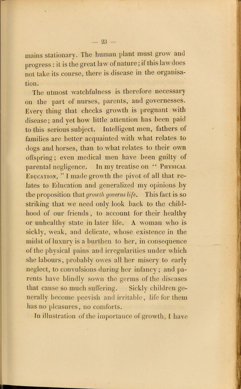 mains stationary. The human plant must grow and progress : it is the great law of nature; if this law does not take its course, there is disease in the organisa- tion. The utmost watchfulness is therefore necessary on the part of nurses, parents, and governesses. Every thing that checks growth is pregnant with disease; and yet how little attention has been paid to this serious subject. Intelligent men, fathers of families are better acquainted with what relates to dogs and horses, than to what relates to their own offspring; even medical men have been guilty of parental negligence. In my treatise on  Physical Education,  I made growth the pivot of all that re- lates to Education and generalized my opinions by the proposition that groicih governs life. This fact is so striking that we need only look back to the child- hood of our friends, to account for their healthy or unhealthy state in later life. A woman who is sickly, weak, and delicate, whose existence in the midst of luxury is a burthen to her, in consequence of the physical pains and irregularities under which she labours, probably owes all her misery to early neglect, to convulsions during her infancy ; and pa- rents have blindly sown the germs of the diseases that cause so much suffering. Sickly children ge- nerally become peevish and irritable, life for them has no pleasures, no comforts. In illustration of the importance of growth, 1 hav<;
