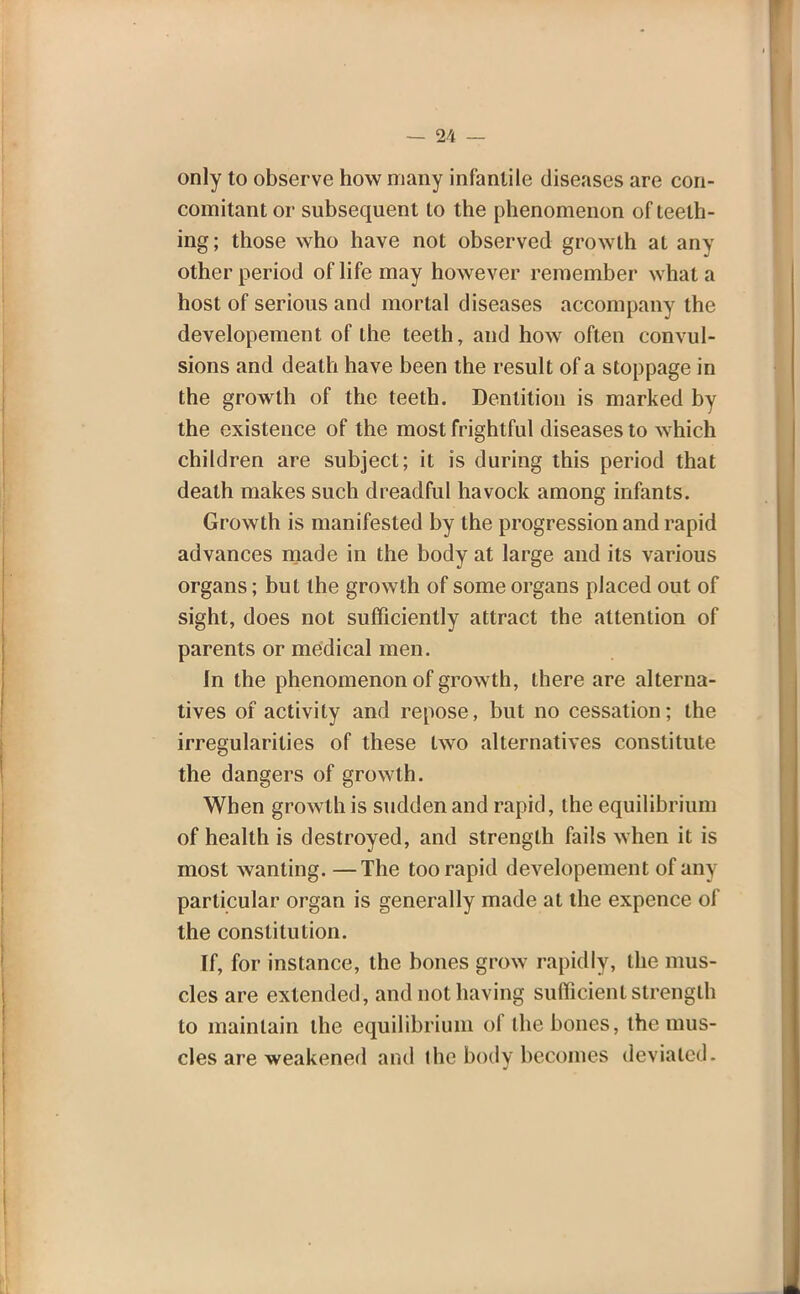 only to observe how many infantile diseases are con- comitant or subsequent to the phenomenon of teeth- ing; those who have not observed growth at any other period of life may however remember what a host of serious and mortal diseases accompany the developement of the teeth, and how often convul- sions and death have been the result of a stoppage in the growth of the teeth. Dentition is marked by the existence of the most frightful diseases to which children are subject; it is during this period that death makes such dreadful havock among infants. Growth is manifested by the progression and rapid advances made in the body at large and its various organs; but the growth of some organs placed out of sight, does not sufficiently attract the attention of parents or medical men. In the phenomenon of growth, there are alterna- tives of activity and repose, but no cessation; the irregularities of these two alternatives constitute the dangers of growth. When growth is sudden and rapid, the equilibrium of health is destroyed, and strength fails when it is most wanting. —The too rapid developement of any particular organ is generally made at the expence of the constitution. If, for instance, the bones grow rapidly, the mus- cles are extended, and not having sufficient strength to maintain the equilibrium of the bones, the mus- cles are weakened and the body becomes deviated.