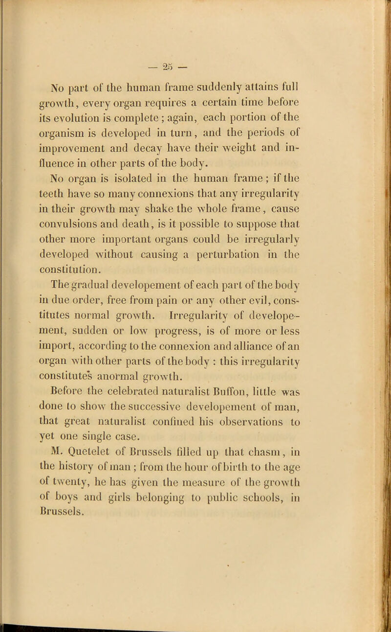 No part of the human frame suddenly attains full growth, every organ requires a certain time before its evolution is complete ; again, each portion of the organism is developed in turn, and the periods of improvement and decay have their weight and in- fluence in other parts of the body. No organ is isolated in the human frame; if the teeth have so many connexions that any irregularity in their growth may shake the whole frame, cause convulsions and death, is it possible to suppose that other more important organs could be irregularly developed without causing a perturbation in the constitution. The gradual developement of each part of the body in due order, free from pain or any other evil, cons- titutes normal growth. Irregularity of develope- ment, sudden or low progress, is of more or less import, according to the connexion and alliance of an organ with other parts of the body : this irregularity constitutes anormal growth. Before the celebrated naturalist Buffon, little was done to show the successive developement of man, that great naturalist confined his observations to yet one single case. M. Quetelet of Brussels filled up that chasm, in the history of man ; from the hour of birth to the age of twenty, he has given the measure of the growth of boys and girls belonging to public schools, in Brussels.