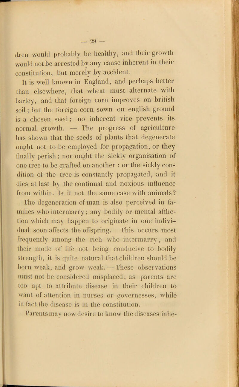 dren would probably be healthy, and their growth would not be arrested by any cause inherent in their constitution, but merely by accident, It is well known in England, and perhaps better than elsewhere, that wheat must alternate with barley, and that foreign corn improves on british soil; but the foreign corn sown on english ground is a chosen seed ; no inherent vice prevents its normal growth. — The progress of agriculture has shown that the seeds of plants that degenerate ought not to be employed for propagation, or they finally perish; nor ought the sickly organisation of one tree to be grafted on another : or the sicklv con- dilion of the tree is constantly propagated, and it dies at last by the continual and noxious influence from within. Is it not the same case with animals? The degeneration of man is also perceived in fa- milies who intermarry ; any bodily or mental afflic- tion which may happen to originate in one indivi- dual soon affects the offspring. This occurs most frequently among the rich who intermarry, and their mode of life not being conducive to bodily strength, it is quite natural that children should be born weak, and grow weak. — These observations must not be considered misplaced, as parents are loo apt to attribute disease in their children to want of attention in nurses or governesses, while in fact the disease is in the constitution. Parents may now desire to know ihediseascs inhc-