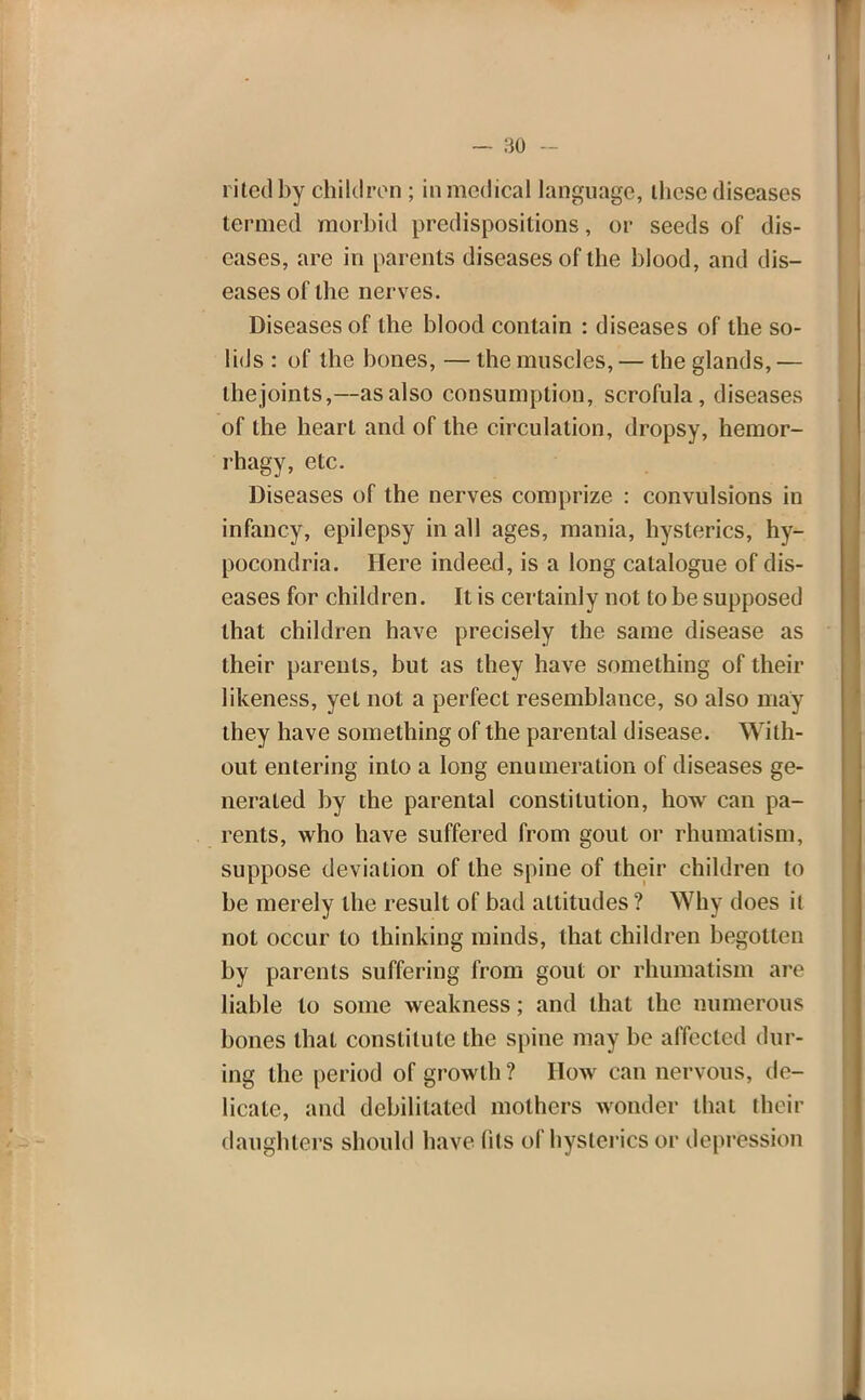 riled by children ; in medical language, these diseases termed morbid predispositions, or seeds of dis- eases, are in parents diseases of the blood, and dis- eases of the nerves. Diseases of the blood contain : diseases of the so- lids : of the bones, — the muscles, — the glands, — thejoints,—as also consumption, scrofula, diseases of the heart and of the circulation, dropsy, hemor- rhagy, etc. Diseases of the nerves comprize : convulsions in infancy, epilepsy in all ages, mania, hysterics, hy- pocondria. Here indeed, is a long catalogue of dis- eases for children. It is certainly not to be supposed that children have precisely the same disease as their parents, but as they have something of their likeness, yet not a perfect resemblance, so also may they have something of the parental disease. With- out entering into a long enumeration of diseases ge- nerated by the parental constitution, how can pa- rents, who have suffered from gout or rhumalism, suppose deviation of the spine of their children to be merely the result of bad altitudes ? Why does it not occur to thinking minds, that children begotten by parents suffering from gout or rhumatism are liable to some weakness; and that the numerous bones that constitute the spine may be affected dur- ing the period of growth? How can nervous, de- licate, and debilitated mothers wonder thai their daughters should have fits of hysterics or depression