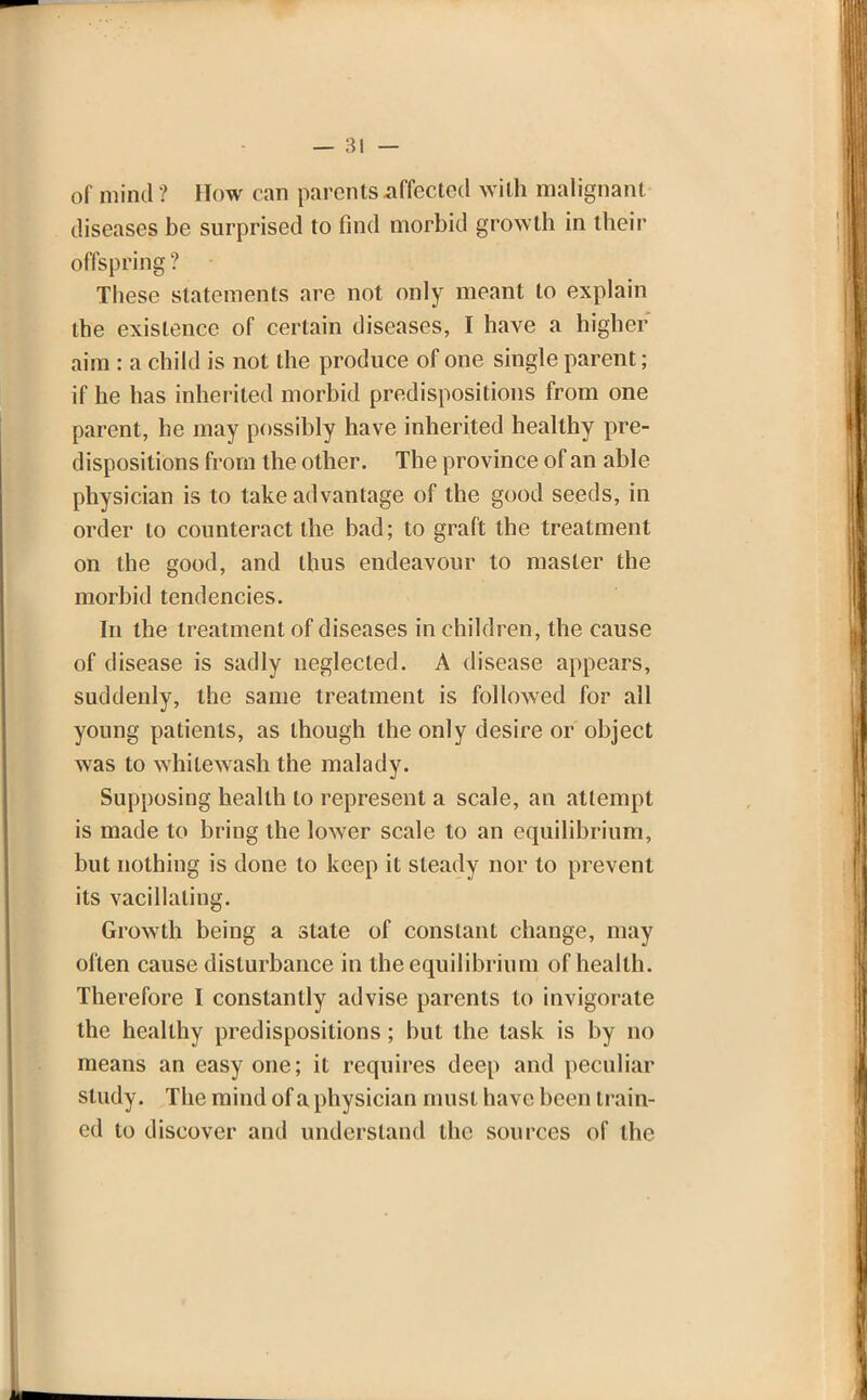 of mind ? How can parents affected with malignant diseases be surprised to find morbid growth in their offspring ? These statements are not only meant to explain the existence of certain diseases, I have a higher aim : a child is not the produce of one single parent; if he has inherited morbid predispositions from one parent, he may possibly have inherited healthy pre- dispositions from the other. The province of an able physician is to take advantage of the good seeds, in order to counteract the bad; to graft the treatment on the good, and thus endeavour to master the morbid tendencies. In the treatment of diseases in children, the cause of disease is sadly neglected. A disease appears, suddenly, the same treatment is followed for all young patients, as though the only desire or object was to whitewash the malady. Supposing health to represent a scale, an attempt is made to bring the lower scale to an equilibrium, but nothing is done to keep it steady nor to prevent its vacillating. Growth being a state of constant change, may often cause disturbance in the equilibrium of health. Therefore I constantly advise parents to invigorate the healthy predispositions; but the task is by no means an easy one; it requires deep and peculiar study. The mind of a physician must have been train- ed to discover and understand the sources of the