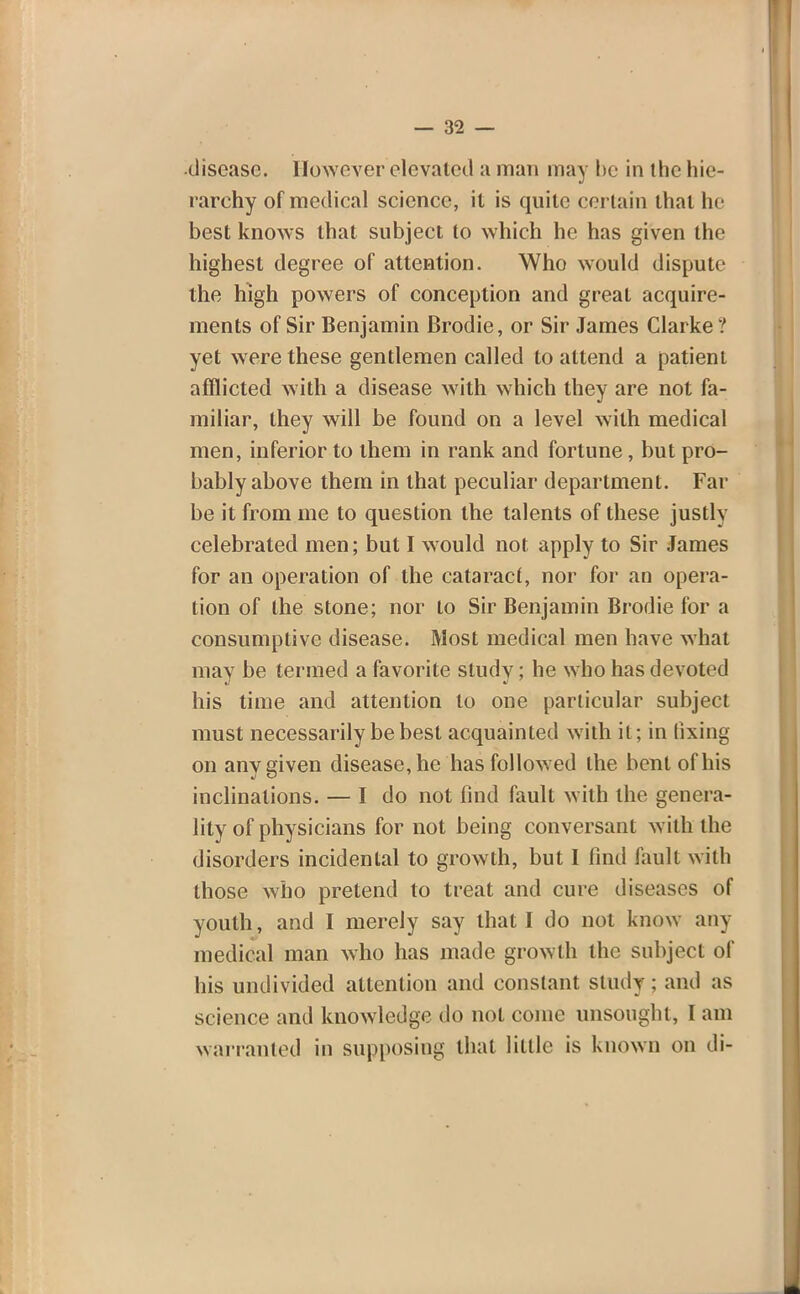 •disease. However elevated a man may be in the hie- rarchy of medical science, it is quite certain that he best knows that subject to which he has given the highest degree of attention. Who would dispute the high powers of conception and great acquire- ments of Sir Benjamin Brodie, or Sir James Clarke ? yet were these gentlemen called to attend a patient afflicted with a disease with which they are not fa- miliar, they will be found on a level with medical men, inferior to them in rank and fortune, but pro- bably above them in that peculiar department. Far be it from me to question the talents of these justly celebrated men; but I would not apply to Sir James for an operation of the cataract, nor for an opera- tion of the stone; nor to Sir Benjamin Brodie for a consumptive disease. Most medical men have what may be termed a favorite study; he who has devoted his time and attention to one particular subject must necessarily be best acquainted with it; in fixing on any given disease, he has followed the bent of his inclinations. — I do not find fault with the genera- lity of physicians for not being conversant with the disorders incidental to growth, but I find fault with those who pretend to treat and cure diseases of youth, and I merely say that I do not know any medical man who has made growth the subject of liis undivided attention and constant study; and as science and knowledge do not come unsought, I am warranted in supposing that little is known on di-