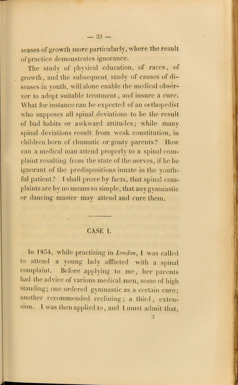 soases of growth more particularly, where the result of practice demonstrates ignorance. The study of physical education, of races, of growth, and the subsequent study of causes of di- seases in youth, will alone enable the medical obser- ver to adopt suitable treatment, and insure a cure. What for instance can be expected of an orthopedist who supposes all spinal deviations to be the result of bad habits or awkward attitudes; while many spinal deviations result from weak constitution, in children born of rhumatic or gouty parents? How can a medical man attend properly to a spinal com- plaint resulting from the state of the nerves, if he be ignorant of the predispositions innate in the vouth- ful patient? I shall prove by facts, that spinal com- plaints are by no means so simple, that any gymnastic or dancing master may attend and cure them. CASE I. In 1854, while practising in London, I was called to attend a young lady afflicted with a spinal complaint. Before applying to me, her parents had the advice of various medical men, some of high standing; one ordered gymnastic as a certain cure; another recommended reclining; a third, exten- sion. I was then applied to, and 1 must admit that,