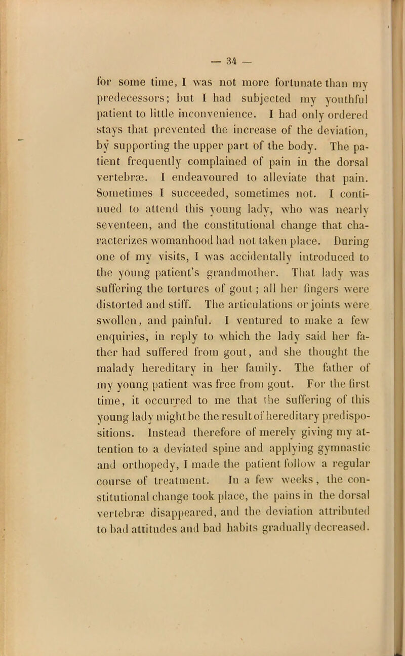 — 3/1 — tor some time, I was not more fortunate than my predecessors; but I had subjected my youthful patient to little inconvenience. I had only ordered stays that prevented the increase of the deviation, by supporting the upper part of the body. The pa- tient frequently complained of pain in the dorsal vertebras. I endeavoured to alleviate that pain. Sometimes I succeeded, sometimes not. I conti- nued to attend this young lady, who was nearly seventeen, and the constitutional change that cha- racterizes womanhood had not taken place. During one of my visits, I was accidentally introduced to the young patient's grandmother. That lady was suffering the tortures of gout; all her lingers were distorted and stiff. The articulations or joints were swollen, and painful. I ventured to make a few enquiries, in reply to which the lady said her fa- ther had suffered from gout, and she thought the malady hereditary in her family. The father of my young patient was free from gout. For the first time, it occurred to me that the suffering of this young lady might be the result of hereditary predispo- sitions. Instead therefore of merely giving my at- tention to a deviated spine and applying gymnastic and orthopcdy, I made the patient follow a regular course of treatment. In a few weeks , the con- stitutional change took place, the [tains in the dorsal vertebra disappeared, and the deviation attributed to had attitudes and bad habits gradually decreased.