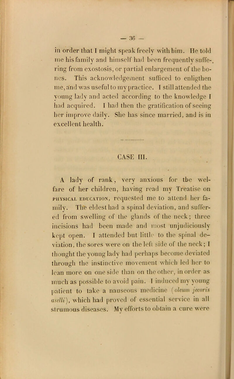 iii order lhat I might speak freely with him. He told me his family and himself had been frequently suffe-. ring from exostosis, or partial enlargement of the bo- nes. This acknowledgement sudiced to enligthen me, and was useful to my practice. I still attended (he young lady and acted according to the knowledge I had acquired. I had then the gratification of seeing ber improve daily. She has since married, and is in excellent health. CASE [II. A lady of rank, very anxious for tbe wel- fare of her children, having read my Treatise on physical education, requested me to attend her fa- mily. The eldest had a spinal deviation, and suffer- ed from swelling of the glands of (he neck; three incisions had been made and most unjudiciously kept open. I attended but little to the spinal de- viation, the sores were on the left side of the neck; I thought the young lady had perhaps become deviated through the instinctive movement which led her to lean more on one side than on the other, in order as much as possible to avoid pain. 1 induced my young patient to lake a nauseous medicine (oleum jecoris aselli), which had proved of essential service in all strumous diseases. My efforts to obtain a cure were