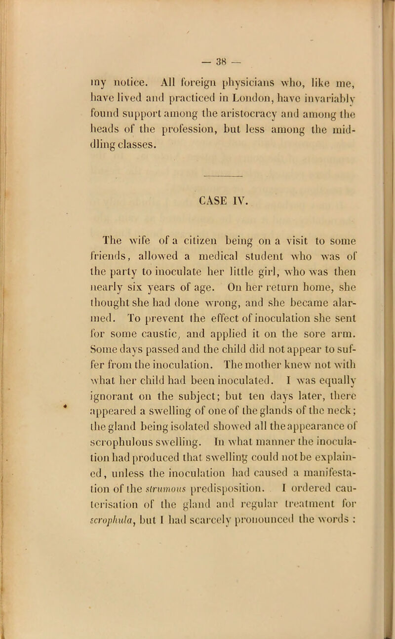 my notice. All foreign physicians who, like me, have lived and practiced in London, have invariably found support among the aristocracy and among the heads of the profession, but less among the mid- dling classes. CASE IV. The wife of a citizen being on a visit to some friends, allowed a medical student who was of the party to inoculate her little girl, who was then nearly six years of age. On her return home, she thought she had done wrong, and she became alar- med. To prevent ihe effect of inoculation she sent for some caustic, and applied it on the sore arm. Some days passed and the child did not appear to suf- fer from the inoculation. The mother knew not with what her child had been inoculated. I was equally ignorant on the subject; but ten days later, there appeared a swelling of one of the glands of the neck; the gland being isolated showed all the appearance of scrophulous swelling. In what manner the inocula- tion had produced that swelling could notbe explain- ed, unless the inoculation had caused a manifesta- tion of the strumous predisposition. I ordered cau- terisation of the gland ami regular treatment for scrophula, but 1 had scarcely pronounced the words :