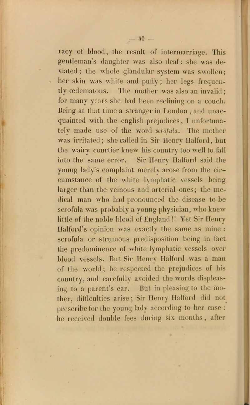 racy of blood, the result of intermarriage. This gentleman's daughter was also deaf: she was de- viated ; the whole glandular system was swollen; her skin was white and puffy; her legs frequen- tly cedematous. The mother was also an invalid ; for many years she had been reclining on a couch. Being at that lime a stranger in London , and unac- quainted with the english prejudices, I unfortuna- tely made use of the word scrofula. The mother was irritated; she called in Sir Henry Hal ford, but the wairy courtier knew his country too well to fall into the same error. Sir Henry Ha I ford said the young lady's complaint merely arose from the cir- cumstance of the white lymphatic vessels being larger than the veinous and arterial ones; the me- dical man who had pronounced the disease to be scrofula was probably a young physician, who knew little of the noble blood of England!! Yet Sir Henry Hal ford's opinion was exactly the same as mine : scrofula or strumous predisposition being in fact the predominence of white lymphatic vessels over blood vessels. But Sir Henry Hal ford was a man of the world; he respected the prejudices of his country, and carefully avoided the words displeas- ing to a parent's ear. But in pleasing to the mo- ther, difficulties arise; Sir Henry Halford did not prescribe for the young lady according to her case : he received double fees during six months, after