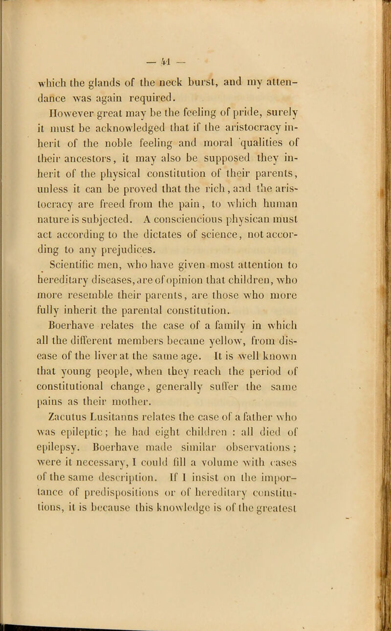 which the glands of the neck burst, and my atten- dance was again required. However great may be the feeling of pride, surely it must be acknowledged that if the aristocracy in- herit of the noble feeling and moral qualities of their ancestors, it may also be supposed they in- herit of the physical constitution of their parents, unless it can be proved that the rich, and the aris- tocracy are freed from the pain, to which human nature is subjected. A consciencious physican must act according to the dictates of science, not accor- ding to any prejudices. Scientific men, who have given most attention to hereditary diseases, are of opinion that children, who more resembLe their parents, are those who more fully inherit the parental constitution. Boerhave relates the case of a family in which all the different members became yellow, from dis- ease of the liver at the same age. It is well known that young people, when they reach the period of constitutional change, generally suffer the same pains as their mother. Zacutus Lusitanns relates the case of a father who was epileptic; he had eight children : all died of epilepsy. Boerhave made similar observations; were it necessary, I could fill a volume with cases of the same description. If 1 insist on the impor- tance of predispositions or of hereditary constitu- tions, it is because this knowledge is of the greatest