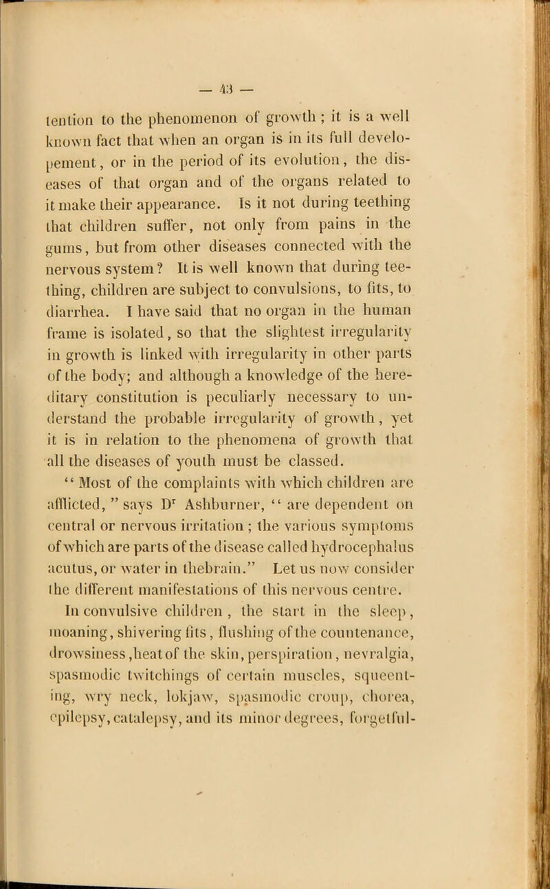 tenlion to the phenomenon of growth; it is a well known fact that when an organ is in its full develo- pment, or in the period of its evolution, the dis- eases of that organ and of the organs related to it make their appearance. Is it not during teething that children suffer, not only from pains in the gums, but from other diseases connected with the nervous system? It is well known that during tee- thing, children are subject to convulsions, to fits, to diarrhea. I have said that no organ in the human frame is isolated, so that the slightest irregularity in growth is linked with irregularity in other parts of the body; and although a know ledge of the here- ditary constitution is peculiarly necessary to un- derstand the probable irregularity of growth, yet it is in relation to the phenomena of growth that all the diseases of youth must be classed.  Most of the complaints with which children arc afflicted,  says Dr Ashburner,  are dependent on central or nervous irritation ; the various symptoms of which are parts of the disease called hydrocephalus acutus, or water in thebrain. Let us now consider the different manifestations of this nervous centre. In convulsive children, the start in the sleep, moaning, shivering fits, flushing of the countenance, drowsiness,heatof the skin, perspiration, nevralgia, spasmodic twitchings of certain muscles, squeenl- ing, wry neck, lokjaw, spasmodic croup, chorea, epilepsy, catalepsy, and its minor degrees, forgetful-