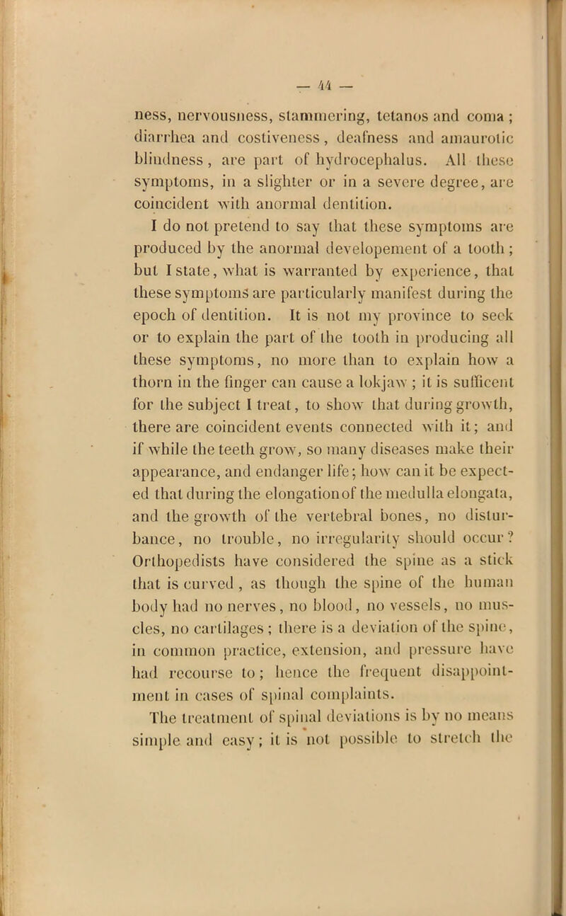 ness, nervousiiess, stammering, tetanos and coma ; diarrhea and costivencss, deafness and amaurotic blindness , are part of hydrocephalus. All these symptoms, in a slighter or in a severe degree, are coincident with anormal dentition. I do not pretend to say ihal these symptoms are produced by the anormal developement of a tooth; but I state, what is warranted by experience, that these symptoms are particularly manifest during the epoch of dentition. It is not my province to seek or to explain the part of the tooth in producing all these symptoms, no more than to explain how a thorn in the finger can cause a lokjaw ; it is sutTieent for the subject I treat, to show that during growth, there are coincident events connected with it; and if while the teeth grow, so many diseases make their appearance, and endanger life; how can it be expect- ed that during the elongationof the medulla elongata, and the growth of the vertebral bones, no distur- bance, no trouble, no irregularity should occur? Orthopedists have considered the spine as a stick that is curved , as though the spine of the human body had no nerves, no blood, no vessels, no mus- cles, no cartilages ; there is a deviation of the sj>ine, in common practice, extension, and pressure have had recourse to; hence the frequent disappoint- ment in cases of spinal complaints. The treatment of spinal deviations is by no means simple and easy; it is not possible to stretch the