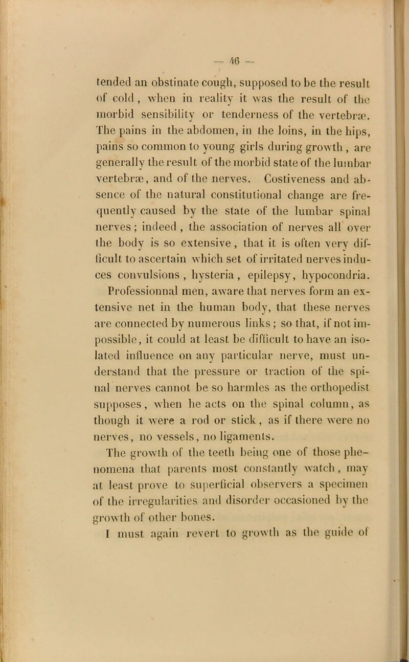 — m fr- iended an obstinate cough, supposed to be the result of cold , when in reality it was the result of the morbid sensibility or tenderness of the vertebrae. The pains in the abdomen, in the loins, in the hips, pains so common to young girls during growth, are generally the result of the morbid state of the lumbar vertebrae, and of the nerves. Costiveness and ab- sence of the natural constitutional change are fre- quently caused by the state of the lumbar spinal nerves; indeed , the association of nerves all over the body is so extensive, that it is often very dif- ficult to ascertain which set of irritated nerves indu- ces convulsions, hysteria, epilepsy, hypocondria. Professionnal men, aware that nerves form an ex- tensive net in the human body, that these nerves are connected by numerous links; so that, if not im- possible, it could at least be difficult to have an iso- lated influence on any particular nerve, must un- derstand that the pressure or traction of the spi- nal nerves cannot be so harmles as the orthopedist supposes, when he acts on the spinal column, as though it were a rod or stick, as if there were no nerves, no vessels, no ligaments. The grow th of the teeth being one of those phe- nomena that parents most constantly watch , may at least prove to superficial observers a specimen of the irregularities and disorder occasioned by the growth of other bones. I must again revert to growth as the guide of