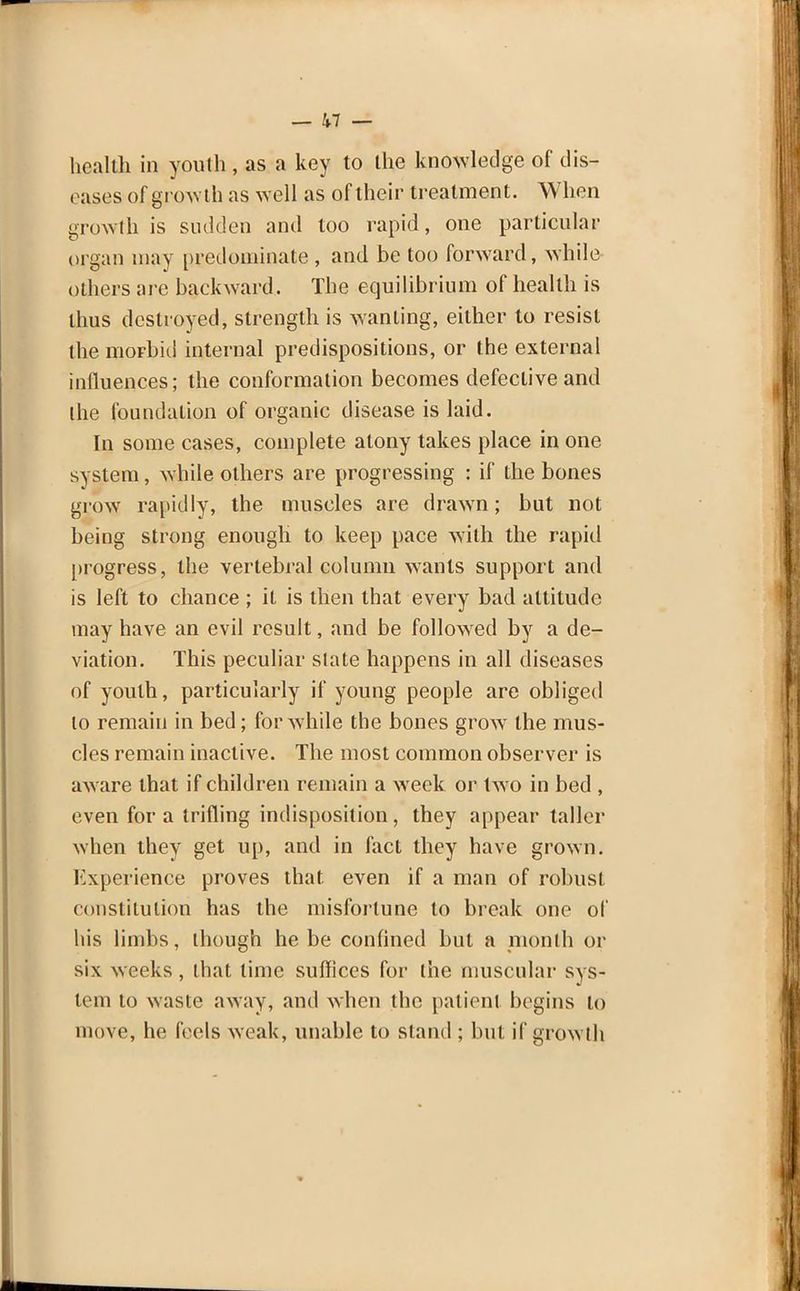 health in youth , as a key to the knowledge of dis- eases of growth as well as of their treatment. When growth is sudden and too rapid, one particular organ may predominate , and be too forward, while others are backward. The equilibrium of health is thus destroyed, strength is wanting, either to resist the morbid internal predispositions, or the external influences; the conformation becomes defective and the foundation of organic disease is laid. In some cases, complete atony takes place in one system, while others are progressing : if the bones grow rapidly, the muscles are drawn; but not being strong enough to keep pace with the rapid progress, the vertebral column wants support and is left to chance ; it is then that every bad altitude may have an evil result, and be followed by a de- viation. This peculiar slate happens in all diseases of youth, particularly if young people are obliged lo remain in bed; for while the bones grow the mus- cles remain inactive. The most common observer is aware that if children remain a week or twro in bed , even for a trifling indisposition, they appear taller when they get up, and in fact they have grown. Experience proves that, even if a man of robust constitution has the misfortune to break one of his limbs, though he be confined but a month or six weeks, that time suffices for the muscular sys- tem to waste away, and when the patient begins lo move, he feels weak, unable to stand ; but if growth