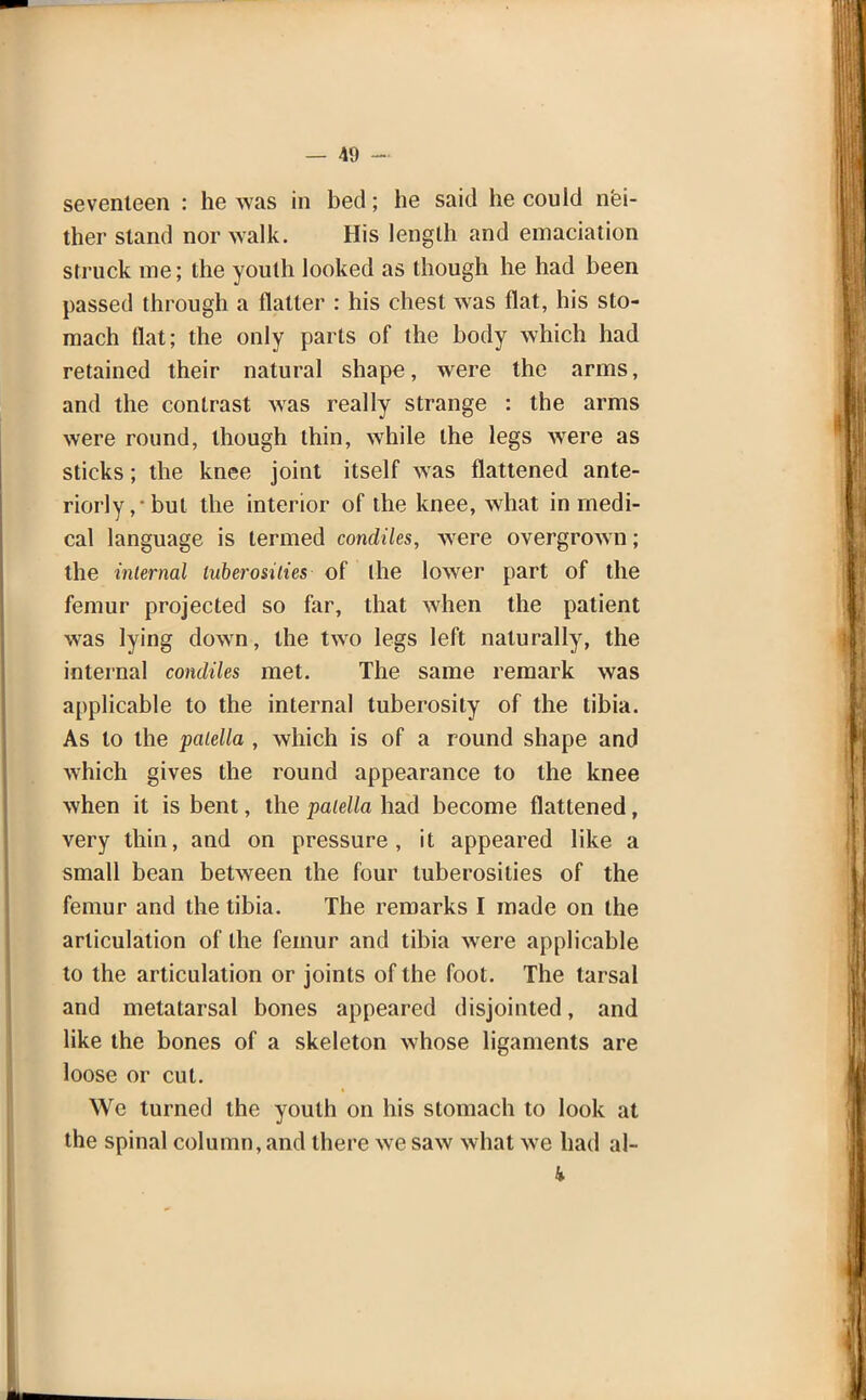 seventeen : he was in bed; he said he could nei- ther stand nor walk. His length and emaciation struck me; the youth looked as though he had been passed through a flatter : his chest was flat, his sto- mach flat; the only parts of the body which had retained their natural shape, were the arms, and the contrast was really strange : the arms were round, though thin, while the legs were as sticks; the knee joint itself was flattened ante- riorly,-but the interior of the knee, what in medi- cal language is termed condiles, were overgrown; the internal tuberosities of the lower part of the femur projected so far, that when the patient was lying down, the two legs left naturally, the internal condiles met. The same remark was applicable to the internal tuberosity of the tibia. As to the patella , which is of a round shape and which gives the round appearance to the knee when it is bent, the patella had become flattened, very thin, and on pressure, it appeared like a small bean between the four tuberosities of the femur and the tibia. The remarks I made on the articulation of the femur and tibia were applicable to the articulation or joints of the foot. The tarsal and metatarsal bones appeared disjointed, and like the bones of a skeleton whose ligaments are loose or cut. We turned the youth on his stomach to look at the spinal column, and there we saw what we had al- k