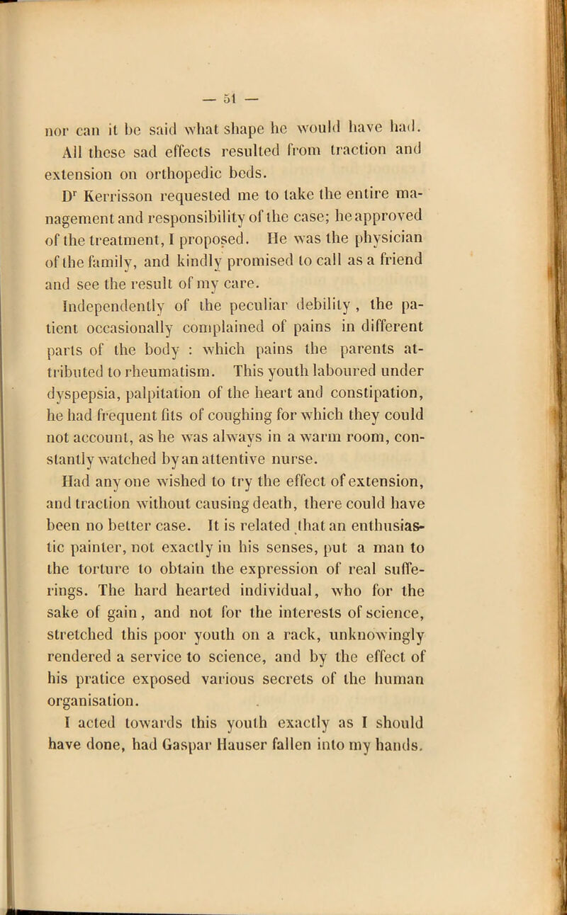 nor can it be said what shape he would have had. Ail these sad effects resulted from traction and extension on orthopedic beds. Dr Kerrisson requested me to lake the entire ma- nagement and responsibility of the case; he approved of the treatment, I proposed. He was the physician of the family, and kindly promised to call as a friend and see the result of my care. Independently of the peculiar debility , the pa- tient occasionally complained of pains in different parts of the body : which pains the parents at- tributed to rheumatism. This youth laboured under dyspepsia, palpitation of the heart and constipation, he had frequent fits of coughing for which they could not account, as he was always in a warm room, con- slanlly watched by an attentive nurse. Had anyone wished to try the effect of extension, and traction without causing death, there could have been no better case. It is related that an enthusias- tic painter, not exactly in his senses, put a man to the torture to obtain the expression of real suffe- rings. The hard hearted individual, who for the sake of gain, and not for the interests of science, stretched this poor youth on a rack, unknowingly rendered a service to science, and by the effect of his pratice exposed various secrets of the human organisation. I acted towards this youth exactly as I should have done, had Gaspar Mauser fallen into my hands.