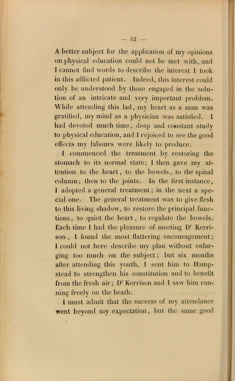 A better subject for the application of my opinions on physical education could not be met with, and I cannot find words to describe the interest I took in this afflicted patient. Indeed, this interest could only be understood by ihose engaged in the solu- tion of an intricate and very important problem. While attending this lad, my heart as a man was gratified, my mind as a physician was satisfied. I had devoted much time, deep and constant study to physical education, and I rejoiced to see the good effects my labours were likely to produce. I commenced the treatment by restoring the stomach to its normal stale; I then gave my at- tention to the heart, to the bowels, to the spinal column; then to the joints. In the first instance, I adopted a general treatment; in the next a spe- cial one. The general treatment was to give flesh to this living shadow, to restore the principal func- tions , to quiet the heart, to regulate the bowels. Each time I had the pleasure of meeliug DT Rerri- son , I found the most flattering encouragement; I could not here describe my plan without enlar- ging too much on the subject; but six months after attending this youth, I sent him to Hamp- stead to strengthen his constitution and to benefit from the fresh air; Dr Kerrison and I saw him run- ning freely on the heath. I must admit that the success of my attendance went beyond my expectation, but the same good