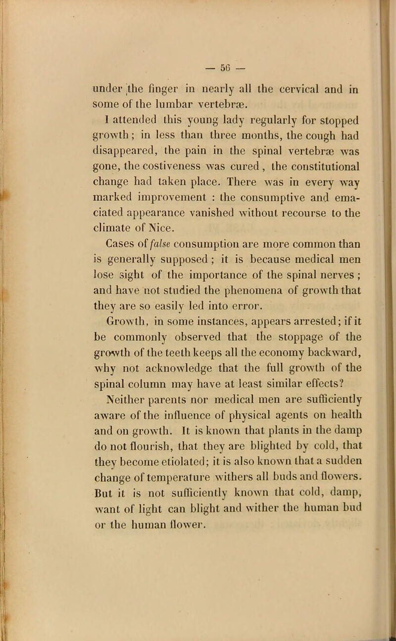 under the finger in nearly all the cervical and in some of the lumbar vertebra?. 1 attended this young lady regularly for stopped growth; in less than three months, the cough had disappeared, the pain in the spinal vertebra? was gone, the costiveness was cured , the constitutional change had taken place. There was in every way marked improvement : the consumptive and ema- ciated appearance vanished without recourse to the climate of Nice. Cases of false consumption are more common than is generally supposed ; it is because medical men lose sight of the importance of the spinal nerves ; and have not studied the phenomena of growth that they are so easily led into error. Growth, in some instances, appears arrested; if it be commonly observed that the stoppage of the growth of the teeth keeps all the economy backward, why not acknowledge that the full growth of the spinal column may have at least similar effects? Neither parents nor medical men are sufficiently aware of the influence of physical agents on health and on growth. It is known that plants in the damp do not flourish, that they are blighted by cold, that they become etiolated; it is also known that a sudden change of temperature withers all buds and flowers. But it is not sufficiently known that cold, damp, want of light can blight and wither the human bud or the human flower.
