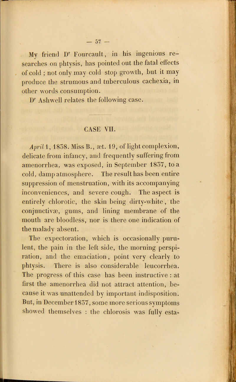 My friend Dr Fourcault, in his ingenious re- searches on phtysis, has pointed out the fatal effects of cold ; not only may cold stop growth, but it may produce the strumous and tuberculous cachexia, in other words consumption. Dr Ashwell relates the following case. CASE VII. April \, 1858. Miss B., set. 19, of light complexion, delicate from infancy, and frequently suffering from amenorrhea, was exposed, in September 1837, to a cold, damp atmosphere. The result has been entire suppression of menstruation, with its accompanying inconveniences, and severe cough. The aspect is entirely chlorotic, the skin being dirty-white, the conjunctivae, gums, and lining membrane of the mouth are bloodless, nor is there one indication of the malady absent. The expectoration, which is occasionally puru- lent, the pain in the left side, the morning perspi- ration, and the emaciation, point very clearly to phtysis. There is also considerable leucorrhea. The progress of this case has been instructive : at first the amenorrhea did not attract attention, be- cause it was unattended by important indisposition. But, in December 1857, some more serious symptoms showed themselves : the chlorosis was fully esta-