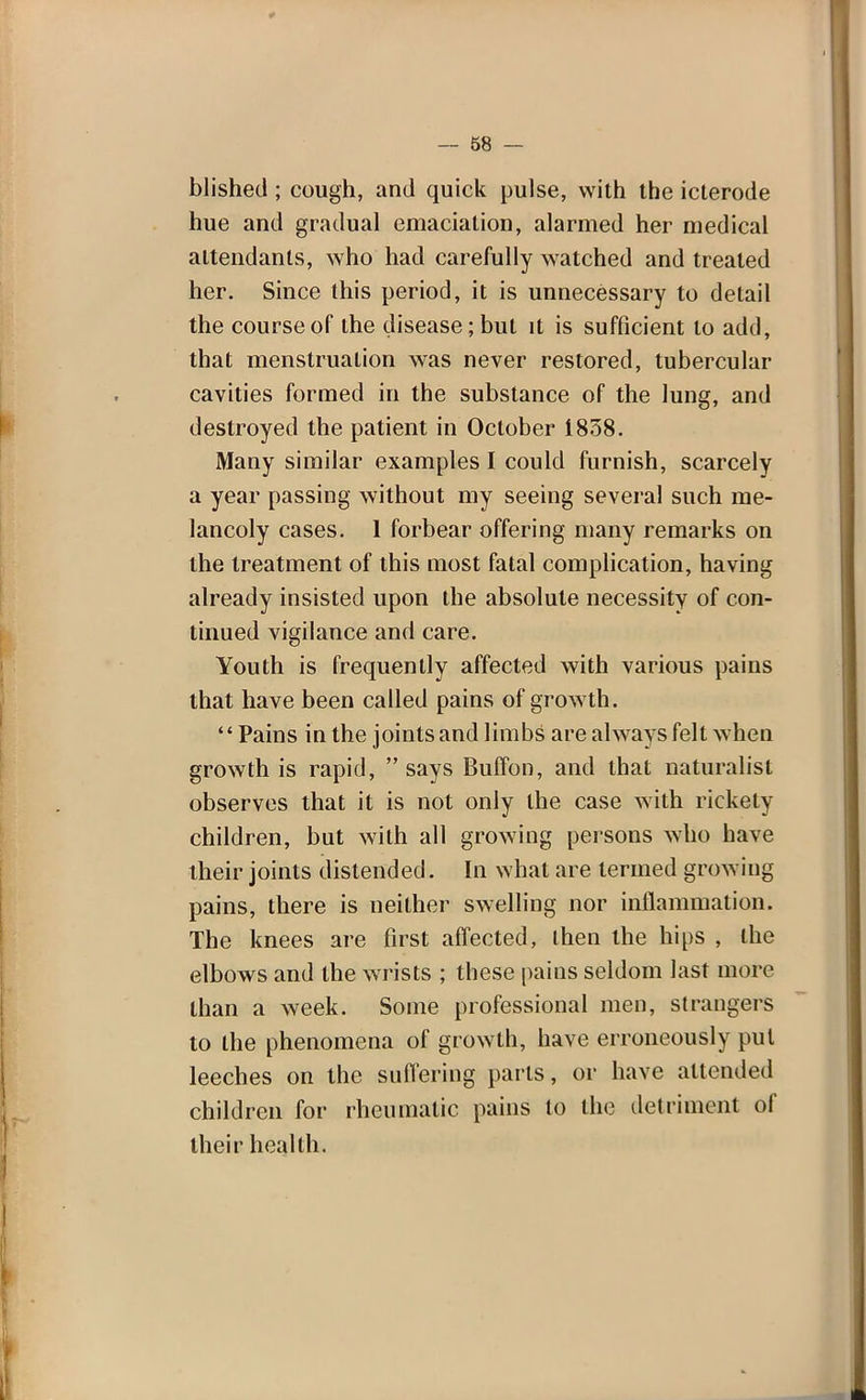 Wished; cough, and quick pulse, with the icterode hue and gradual emaciation, alarmed her medical attendants, who had carefully watched and treated her. Since this period, it is unnecessary to detail the course of the disease; but it is sufficient to add, that menstruation was never restored, tubercular cavities formed in the substance of the lung, and destroyed the patient in October 1838. Many similar examples I could furnish, scarcely a year passing without my seeing several such me- lancoly cases. 1 forbear offering many remarks on the treatment of this most fatal complication, having already insisted upon the absolute necessity of con- tinued vigilance and care. Youth is frequently affected with various pains that have been called pains of growth. Pains in the joints and limbs are always felt when growth is rapid,  says Buffon, and that naturalist observes that it is not only the case with rickety- children, but with all growing persons who have their joints distended. In what are termed growing pains, there is neither swelling nor inflammation. The knees are first affected, then the hips , the elbows and the wrists ; these pains seldom last more than a week. Some professional men, strangers to the phenomena of growth, have erroneously put leeches on the suffering parts, or have attended children for rheumatic pains to the detriment of their health.