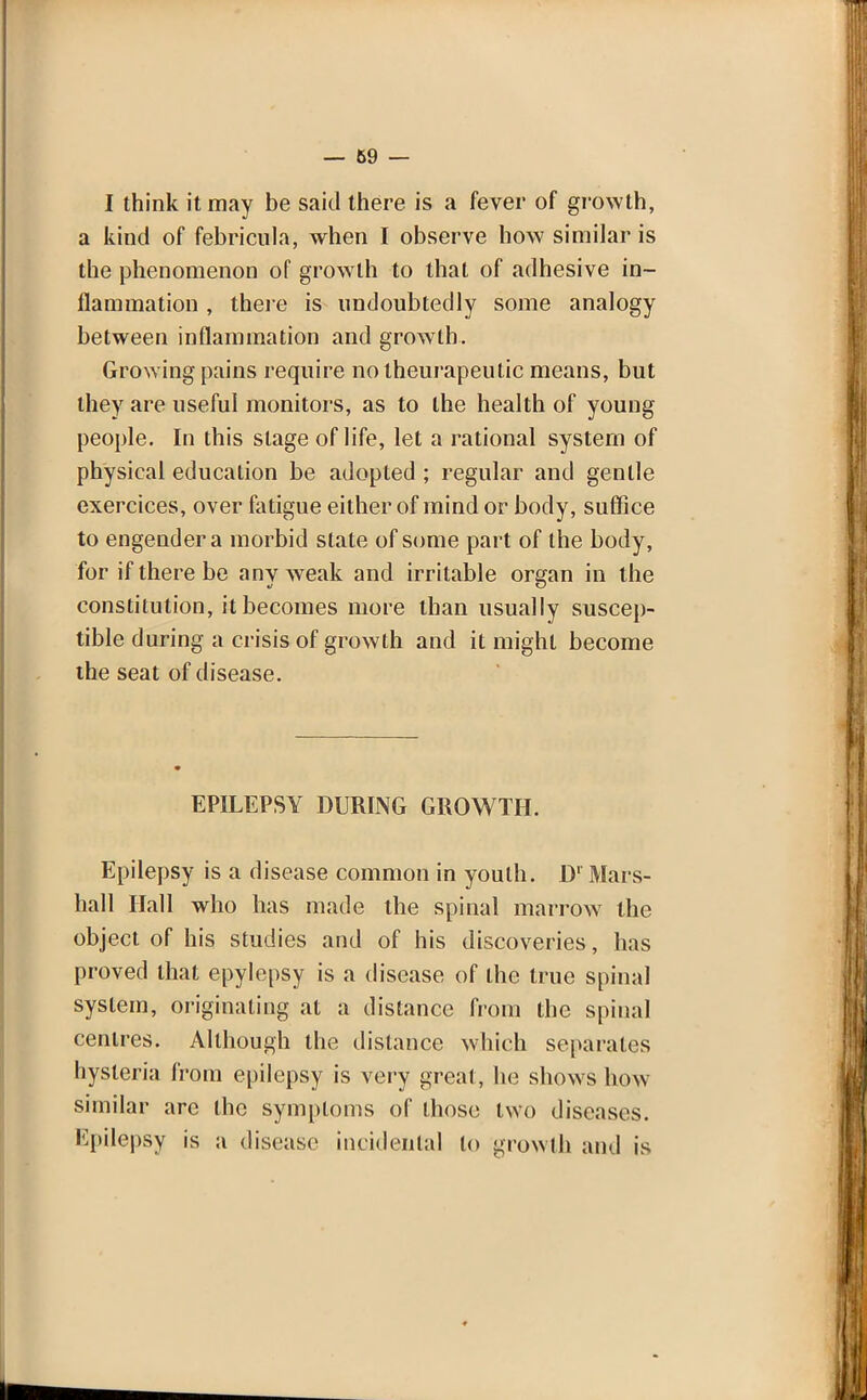 — 69 — I think it may be said there is a fever of growth, a kind of febricula, when I observe how similar is the phenomenon of growth to that of adhesive in- flammation , there is undoubtedly some analogy between inflammation and growth. Growing pains require notheurapeutic means, but they are useful monitors, as to the health of young people. In this stage of life, let a rational system of physical education be adopted ; regular and gentle exercices, over fatigue either of mind or body, suffice to engender a morbid state of some part of the body, for if there be anv weak and irritable organ in the constitution, it becomes more than usually suscep- tible during a crisis of growth and it might become the seat of disease. EPILEPSY DURING GROWTH. Epilepsy is a disease common in youth. D1 Mars- hall Hall who has made the spinal marrow the object of his studies and of his discoveries, has proved that epylepsy is a disease of the true spinal system, originating at a distance from the spinal centres. Although the distance which separates hysteria from epilepsy is very great, he shows how similar are the symptoms of those two discuses. Kpilepsy is a disease incidental to growth and is ♦