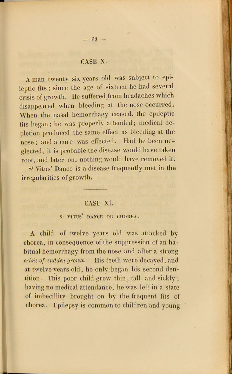 CASE X. A man twenty six years old was subject to epi- leptic fits; since the age of sixteen he had several crisis of growth. He suffered from headaches which disappeared when bleeding at the nose occurred. When the nasal hemorrhagy ceased, the epileptic fits began; he was properly attended; medical de- pletion produced the same effect as bleeding at the nose ; and a cure was effected. Had he been ne- glected, it is probable the disease would have taken root, and later on, nothing would have removed it. S' Vitus' Dance is a disease frequently met in the irregularities of growth. CASE XI. sl Vitus' dance or cnonEA. A child of twelve years old was attacked by chorea, in consequence of the suppression of an ha- bitual hemorrhagy from the nose and after a strong crisis of sudden growth. His teeth were decayed, and at twelve years old, he only began his second den- tition. This poor child grew thin, tall, and sickly ; having no medical attendance, he was left in a state of imbecillily brought on by the frequent fits of chorea. Epilepsy is common to children and young
