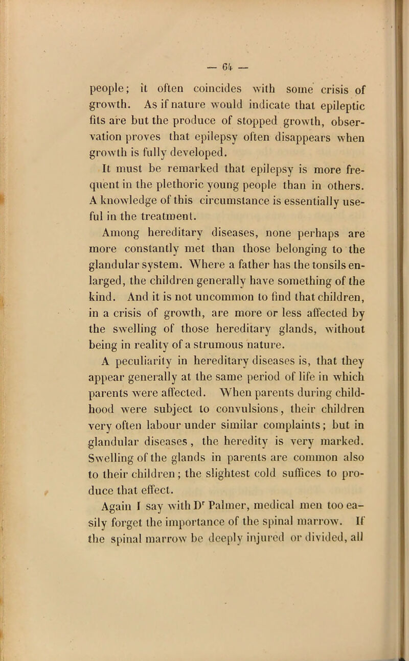 people; it often coincides with some crisis of growth. As if nature would indicate that epileptic fits are but the produce of stopped growth, obser- vation proves that epilepsy often disappears when growth is fully developed. It must be remarked that epilepsy is more fre- quent in the plethoric young people than in others. A knowledge of this circumstance is essentially use- ful in the treatment. Among hereditary diseases, none perhaps are more constantly met than those belonging to the glandular system. Where a father has the tonsils en- larged, the children generally have something of the kind. And it is not uncommon to find that children, in a crisis of growth, are more or less affected by the swelling of those hereditary glands, without being in reality of a strumous nature. A peculiarity in hereditary diseases is, that they appear generally at the same period of life in which parents were affected. When parents during child- hood were subject to convulsions, their children very often labour under similar complaints; but in glandular diseases, the heredity is very marked. Swelling of the glands in parents are common also to their children ; the slightest cold suffices to pro- duce that effect. Again I say withDr Palmer, medical men too ea- sily forget the importance of the spinal marrow. If the spinal marrow be deeply injured or divided, all