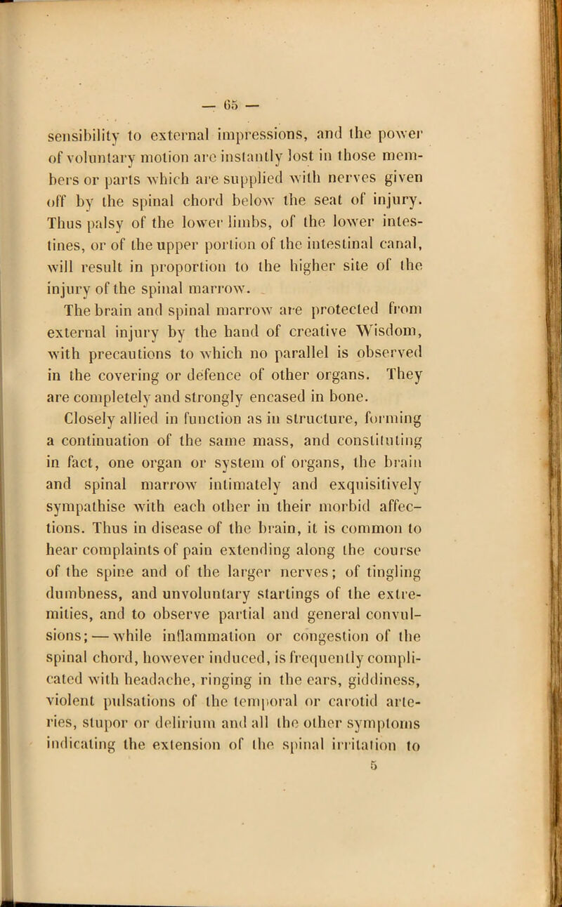sensibility to external impressions, and the power of voluntary motion are instantly lost in those mem- bers or parts which are supplied with nerves given off by the spinal chord below the seat of injury. Thus palsy of the lower limbs, of the lower intes- tines, or of the upper portion of the intestinal canal, will result in proportion to the higher site of the in jury of the spinal marrow. The brain and spinal marrow are protected from external injury by the hand of creative Wisdom, with precautions to which no parallel is observed in the covering or defence of other organs. They are completely and strongly encased in bone. Closely allied in function as in structure, forming a continuation of the same mass, and consliluling in fact, one organ or system of organs, the brain and spinal marrow intimately and exqnisitively sympathise with each other in their morbid affec- tions. Thus in disease of the brain, it is common to hear complaints of pain extending along the course of the spine and of the larger nerves; of tingling dumbness, and unvoluntary starlings of the extre- mities, and to observe partial and general convul- sions;— while inflammation or congestion of the spinal chord, however induced, is frequently compli- cated with headache, ringing in the ears, giddiness, violent pulsations of the temporal or carotid arte- ries, stupor or delirium and all the other symptoms indicating the extension of the spinal irritation to