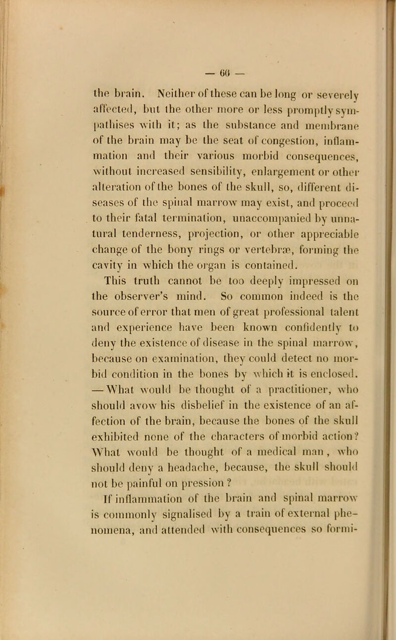 — G({ — the brain. Neither of these can be long or severely affected, bnl the other more or less promptly sym- pathises with it; as the substance and membrane of the brain may be the seat of congestion, inflam- mation and their various morbid consequences, without increased sensibility, enlargement or other alteration of the bones of the skull, so, different di- seases of the spinal marrow may exist, and proceed to their fatal termination, unaccompanied by unna- tural tenderness, projection, or other appreciable change of the bony rings or vertebra?, forming the cavity in which the organ is contained. This truth cannot be too deeply impressed on the observer's mind. So common indeed is the source of error that men of great professional talent and experience have been known confidently to deny the existence of disease in the spinal marrow, because on examination, they could detect no mor- bid condition in the bones by which it is enclosed. — What would be thought of a practitioner, who should avow his disbelief in the existence of an af- fection of the brain, because the bones of the skull exhibited none of the characters of morbid action ? What would be thought of a medical man , who should deny a headache, because, the skull should not be painful on pression ? If inflammation of the brain and spinal marrow is commonly signalised by a train of external phe- nomena, and attended with consequences so formi-