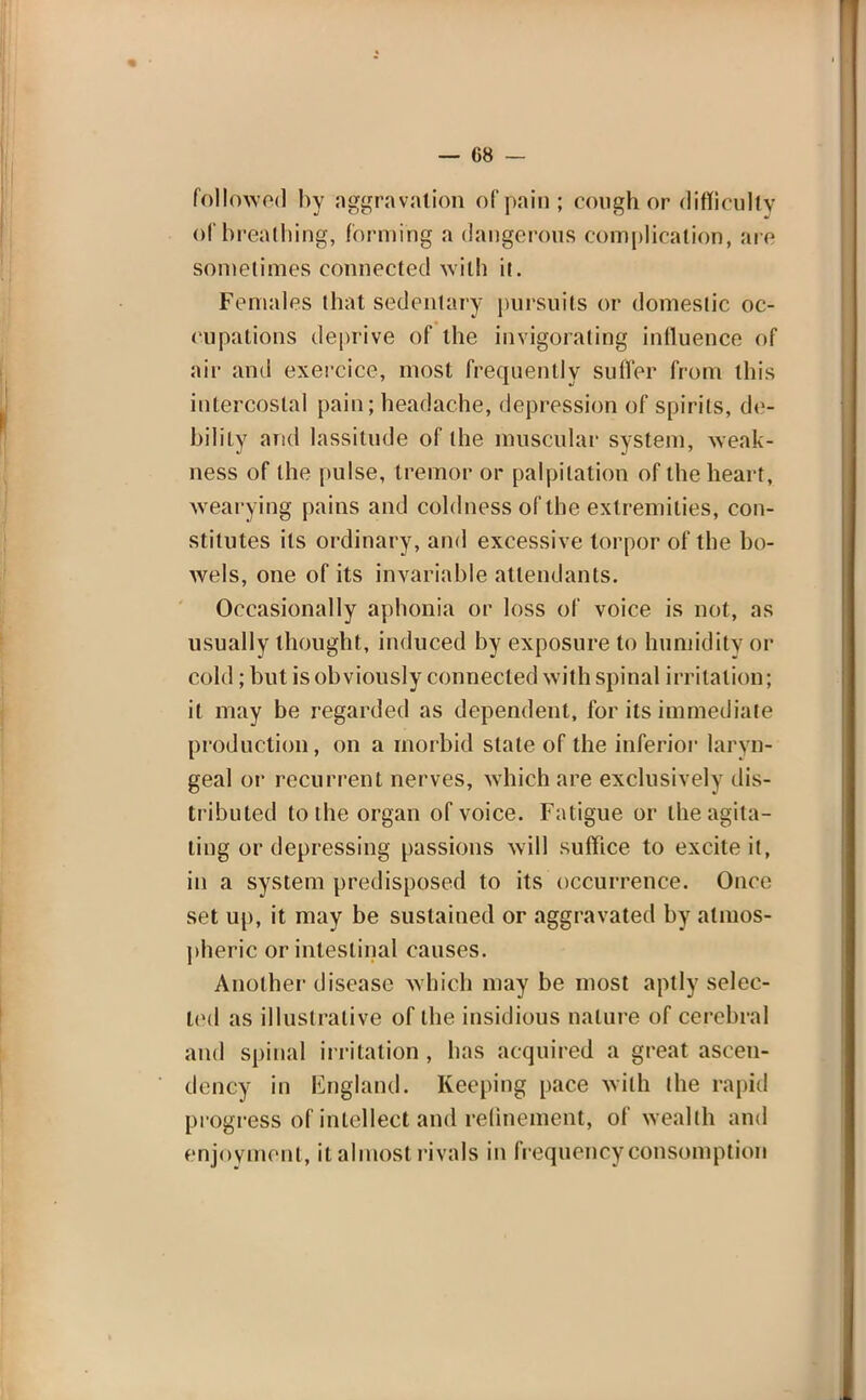 followed by aggravation of pain; cough or difficulty of breathing, forming a dangerous complication, are sometimes connected with it. Females that sedentary pursuits or domestic oc- cupations deprive of the invigorating influence of air and exereice, most frequently suffer from this intercostal pain; headache, depression of spirits, de- bility and lassitude of the muscular system, weak- ness of the pulse, tremor or palpitation of the heart, wearying pains and coldness of the extremities, con- stitutes its ordinary, and excessive torpor of the bo- wels, one of its invariable attendants. Occasionally aphonia or loss of voice is not, as usually thought, induced by exposure to humidity or cold; but is obviously connected with spinal irritation; it may be regarded as dependent, for its immediate production, on a morbid state of the inferior laryn- geal or recurrent nerves, which are exclusively dis- tributed to the organ of voice. Fatigue or the agita- ting or depressing passions will suffice to excite it, in a system predisposed to its occurrence. Once set up, it may be sustained or aggravated by atmos- pheric or intestinal causes. Another disease which may be most aptly selec- ted as illustrative of the insidious nature of cerebral and spinal irritation , has acquired a great ascen- dency in England. Keeping pace with the rapid progress of intellect and refinement, of wealth and enjoyment, it almost rivals in frequency consumption