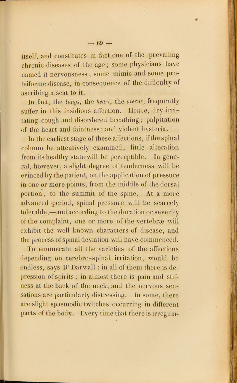 — 09 — itself, and constitutes in fact one of the prevailing chronic diseases of the age ; sonic physicians have named it nervousness, some mimic and some pro- teiforme disease, in consequence of the difficulty of ascribing a seal to it. In fact, the lungs, the heart, the uterus, frequently suffer in this insidious affection. Hence, dry irri- tating cough and disordered breathing; palpitation of the heart and fainlness; and violent hysteria. In the earliest stage of these affections, if the spinal column be attentively examined, little alteration from its healthy state will be perceptible. In gene- ral, however, a slight degree of tenderness will be evinced by the patient, on the application of pressure in one or more points, from the middle of the dorsal portion , to the summit of the spine. At a more advanced period, spinal pressure will be scarcely tolerable,—and according to the duration or severity of the complaint, one or more of the vertebra) will exhibit the wrell known characters of disease, and the process of spinal deviation will have commenced. To enumerate all the varieties of the afl'eclions depending on cerebro-spinal irritation, would be endless,, says Dr Darwall : in all of them there is de- pression of spirits; in almost there is pain and stif- ness at the back of the neck, and the nervous sen- sations are particularly distressing. In some, there are slight spasmodic twitches occurring in different parts of the body. Every time that there is irregula-